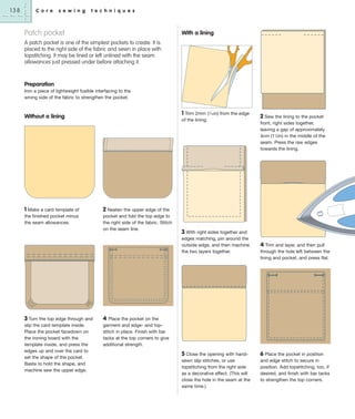 138

C o r e

s e w i n g

t e c h n i q u e s

Patch pocket

With a lining

A patch pocket is one of the simplest pockets to create. It is
placed to the right side of the fabric and sewn in place with
topstitching. It may be lined or left unlined with the seam
allowances just pressed under before attaching it.

Preparation
Iron a piece of lightweight fusible interfacing to the
wrong side of the fabric to strengthen the pocket.

1 Trim 2mm (1⁄16in) from the edge

Without a lining

1 Make a card template of
the finished pocket minus
the seam allowances.

of the lining.

front, right sides together,
leaving a gap of approximately
4cm (11⁄2in) in the middle of the
seam. Press the raw edges
towards the lining.

2 Neaten the upper edge of the
pocket and fold the top edge to
the right side of the fabric. Stitch
on the seam line.

3 With right sides together and
edges matching, pin around the
outside edge, and then machine
the two layers together.

3 Turn the top edge through and
slip the card template inside.
Place the pocket facedown on
the ironing board with the
template inside, and press the
edges up and over the card to
set the shape of the pocket.
Baste to hold the shape, and
machine sew the upper edge.

2 Sew the lining to the pocket

4 Trim and layer, and then pull
through the hole left between the
lining and pocket, and press flat.

4 Place the pocket on the
garment and edge- and topstitch in place. Finish with bar
tacks at the top corners to give
additional strength.
5 Close the opening with hand-

6 Place the pocket in position

sewn slip stitches, or use
topstitching from the right side
as a decorative effect. (This will
close the hole in the seam at the
same time.)

and edge stitch to secure in
position. Add topstitching, too, if
desired, and finish with bar tacks
to strengthen the top corners.

 