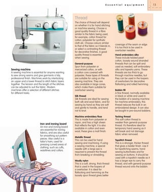 E s s e n t i a l

e q u i p m e n t

Thread
The choice of thread will depend
on whether it is for hand stitching
or machine sewing. Choose a
good quality thread in a fibre
similar to the fabric being used,
for example, cotton thread for
cotton; polyester for synthetic
cloth etc. Choose colours similar
to that of the fabric so it blends in,
or select a contrasting thread
for decorative finishes. A good
quality thread is essential
when sewing.
General-purpose

Sewing machine
A sewing machine is essential for anyone wanting
to sew strong seams and give garments a tidy,
professional finish. Machines work by interlocking
an upper and a lower thread to stitch fabric layers
together. The tension and the length of the stitches
can be adjusted to suit the fabric. Modern
machines offer a selection of different stitches
for different tasks.

Spun from polyester or
mercerized cotton, or with
a cotton core covered with
polyester, these types of threads
are suitable for using on the
sewing machine. They are
also available in large cones,
which make them suitable for
overlocker sewing.

coverage of the seam or edge.
It is too thick to be used in
overlocker needles.
Hand embroidery silks

These include twisted pearl
cotton, loosely wound stranded
threads that can be split and
used as needed, soft embroidery
silks and tapestry yarns. These
threads are too thick to go
through machine needles, but
they can be used in the loopers
of overlockers for decorative
flatlocking and rolled hemming.
Bobbin fill

Silk threads are ideal for sewing
both silk and wool fabric, and for
sewing by hand as they are soft
and gentle to handle, and tend
not to knot.

A fine thread, normally available
in black or white and used in
the bobbin of a sewing machine
for machine embroidery, this
thread reduces the bulk in an
embroidered design. It can also
be bought in pre-wound bobbins.

Machine embroidery floss

Tacking thread

This is made from polyester or
rayon, and has a high sheen
that reflects the light. It is also
available in cotton and even
wool; these give a matt finish.

This soft cotton thread is
weaker than general-purpose
thread. It’s therefore ideal for
temporary hand sewing as it
will break and not damage
fabric when removed.

Silk thread

Iron and ironing board
An iron and ironing board
are essential for ironing
fabrics, and are also useful
for smoothing out pattern
pieces. Also useful is a
tailor’s ham; used for
pressing curved areas of
clothing, such as cuffs,
waistlines and collars.

Metallic thread

This can be used for hand
sewing and machining. If using
a sewing machine, a special
needle with a large eye is
required to prevent the thread
from breaking or shredding.
Woolly nylon

This is a soft, strong, thick thread
that is used in the loopers of
a overlocker. It is ideal for
flatlocking and hemming as the
loosely spun thread gives better

Topstitch thread

This is a stronger, thicker thread
that gives a bolder finish. Use it
for topstitching seams, hand
sewing buttonholes and for
sewing on buttons. It should be
used with a topstitch needle as it
has a larger eye to carry the
thread, and with general-purpose
thread wound onto the bobbin.

13

 