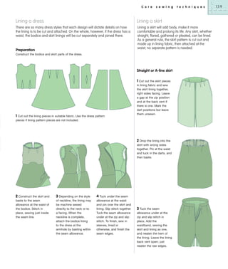 C o r e

s e w i n g

t e c h n i q u e s

Lining a dress

Lining a skirt

There are so many dress styles that each design will dictate details on how
the lining is to be cut and attached. On the whole, however, if the dress has a
waist, the bodice and skirt linings will be cut separately and joined there.

Lining a skirt will add body, make it more
comfortable and prolong its life. Any skirt, whether
straight, flared, gathered or pleated, can be lined.
As a general rule, the skirt pattern is cut out and
made up in lining fabric, then attached at the
waist; no separate pattern is needed.

Preparation
Construct the bodice and skirt parts of the dress.

Straight or A-line skirt

1 Cut out the lining pieces in suitable fabric. Use the dress pattern
pieces if lining pattern pieces are not included.

1 Cut out the skirt pieces
in lining fabric and sew
the skirt lining together,
right sides facing. Leave
a gap at the zip position
and at the back vent if
there is one. Mark the
dart positions but leave
them unsewn.

2 Drop the lining into the
skirt with wrong sides
together. Pin at the waist
and tuck in the darts, and
then baste.

2 Construct the skirt and
baste to the seam
allowance at the waist of
the bodice. Stitch in
place, sewing just inside
the seam line.

3 Depending on the style
of neckline, the lining may
be machine sewed
directly to the neck or to
a facing. When the
neckline is complete,
attach the bodice lining
to the dress at the
armhole by basting within
the seam allowance.

4 Tuck under the seam
allowance at the waist
and pin over the skirt and
lining. Slip stitch together.
Tuck the seam allowance
under at the zip and slip
stitch. To finish, sew in
sleeves, lined or
otherwise, and finish the
seam edges.

3 Tuck the seam
allowance under at the
zip and slip stitch in
place. Add the
waistband, sewing the
skirt and lining as one,
and neaten the hem of
the lining. Leave the lining
back vent open; just
neaten the raw edges.

139

 