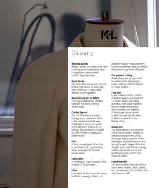 Glossary
Balance points
Balance points are marks that refer
to all notches and dots that help
to align fabric pieces when
constructing a garment.
Basic blocks
The basic flat components of skirt,
bodice and sleeve for example,
from which you create a fully
detailed sewing pattern.

Bias/cross grain of fabric
The diagonal direction of fabric
between the warp and the
weft threads.

Cutting layout
The manufacturer’s guide to
laying pattern pieces on fabric
in the most economical way
and keeping pieces ‘on grain’
or on fold lines, and so on. A
number of layouts are provided
for different fabric widths and
pattern sizes.
Dart
A dart is a wedge of fabric that
is pinched out of a garment to
allow shaping or to remove
excess fabric.

addition to body measurements –
to allow movement and to achieve
the required garment silhouette.
Flat pattern cutting
A two-dimensional approach
to creating and developing
paper sewing patterns based
on basic blocks.

Fold line
Used to describe the position
of pattern pieces to be placed
on folded fabric. The fabric
is folded, right sides together,
usually lengthwise so that
the selvedges are together.
A directional arrow on the
pattern tissue indicates how
to place the piece on the
folded fabric.

Grain line
The fabric grain is the direction
of the woven fibres. Straight or
lengthwise grain runs along
the warp thread, parallel to the
selvedges. Crosswise grain runs
along the weft, perpendicular to
straight grain. Most dressmaking
pattern pieces are cut on the
lengthwise grain, which has
minimal stretch.

Dress form
A mannequin used to assist in the
making up of garments.

Ease
Ease refers to the amount of space
built into a sewing pattern – in

Hand/handle
The term used to describe how a
fabric feels, drapes, folds, pleats,
etc. For example, this may be crisp,
soft, heavy or stiff.

 