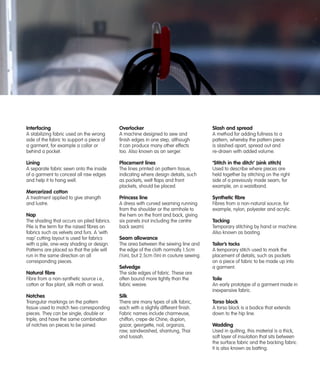 Interfacing

Overlocker

Slash and spread

A stabilizing fabric used on the wrong
side of the fabric to support a piece of
a garment, for example a collar or
behind a pocket.

A machine designed to sew and
finish edges in one step, although
it can produce many other effects
too. Also known as an serger.

A method for adding fullness to a
pattern, whereby the pattern piece
is slashed apart, spread out and
re-drawn with added volume.

Lining

Placement lines

‘Stitch in the ditch’ (sink stitch)

A separate fabric sewn onto the inside
of a garment to conceal all raw edges
and help it to hang well.

The lines printed on pattern tissue,
indicating where design details, such
as pockets, welt flaps and front
plackets, should be placed.

Used to describe where pieces are
held together by stitching on the right
side of a previously made seam, for
example, on a waistband.

Princess line

Synthetic fibre

A dress with curved seaming running
from the shoulder or the armhole to
the hem on the front and back, giving
six panels (not including the centre
back seam).

Fibres from a non-natural source, for
example, nylon, polyester and acrylic.

Mercerized cotton
A treatment applied to give strength
and lustre.

Nap
The shading that occurs on piled fabrics.
Pile is the term for the raised fibres on
fabrics such as velvets and furs. A ‘with
nap’ cutting layout is used for fabrics
with a pile, one-way shading or design.
Patterns are placed so that the pile will
run in the same direction on all
corresponding pieces.

Seam allowance
The area between the sewing line and
the edge of the cloth normally 1.5cm
(5⁄8in), but 2.5cm (1in) in couture sewing.

Selvedge
Natural fibre
Fibre from a non-synthetic source i.e.,
cotton or flax plant, silk moth or wool.

Tacking
Temporary stitching by hand or machine.
Also known as basting.

The side edges of fabric. These are
often bound more tightly than the
fabric weave.

Notches

There are many types of silk fabric,
each with a slightly different finish.
Fabric names include charmeuse,
chiffon, crepe de Chine, dupion,
gazar, georgette, noil, organza,
raw, sandwashed, shantung, Thai
and tussah.

Toile
An early prototype of a garment made in
inexpensive fabric.

Silk

Triangular markings on the pattern
tissue used to match two corresponding
pieces. They can be single, double or
triple, and have the same combination
of notches on pieces to be joined.

Tailor’s tacks
A temporary stitch used to mark the
placement of details, such as pockets
on a piece of fabric to be made up into
a garment.

Torso block
A torso block is a bodice that extends
down to the hip line.

Wadding
Used in quilting, this material is a thick,
soft layer of insulation that sits between
the surface fabric and the backing fabric.
It is also known as batting.

 