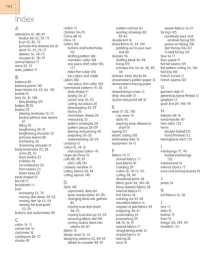 142

Index
A
alterations 47, 48–49
bodice 50–52, 72–73
bust 52–55, 73
princess-line dresses 60–61
skirts 57–59, 76–77
sleeves 56, 74–75
trousers 61, 78–79
animal fabrics 17
arms 22, 23
awls, pattern 11

B
balance 69
balance points 140
basic blocks 64, 65, 66, 140
batiste 14
bias 34, 41, 140
bias binding 129
bobbin fill 13
bodice 23
altering armholes 72–73
bodice without side seams
87
fitting 72
lengthening 50–51
lengthening shoulder 52
princess seams 86
shortening 50
shortening shoulder 51
body landmarks 22, 23
arms 22, 23
back bodice 23
children 24
circumference 23
front bodice 23
lower torso 23
body shapes 21
bouclé 17
broadcloth 15
bust
increasing 55, 73
moving dart down 54–55
moving dart up 53–54
moving the bust point
52–53
buttons and buttonholes 101

C
calico 14, 15
camel hair 16
cashmere 16
catalogues 26–27
checks 40

chiffon 17
children 24–25
China silk 16
chino 14
collars 100
buttons and buttonholes
101
drafting pattern 100
mandarin collar 103
one-piece shirt collar 102,
137
Peter Pan collar 104
top collars and under
collars 100
two-piece shirt collar 103
commercial patterns 19, 20
body shape 21
buying 26–27
correct size 20, 25
cutting out pieces 30
downloading 26–27
history 20
information sheets 29
measuring 33
pattern envelopes 28
pattern pieces 28–29
placing and pinning 42
preparing 30–33
understanding 28–29
corduroy 15
cotton 12, 14–15
mercerized cotton 141
crepe de Chine 15
cuffs 88, 90, 91
shirt cuffs 135
cutaway neckline 31
cutting fabrics 38, 44
cutting layouts 140

D
darts 140
asymmetric darts 84
basic manipulation 84–85
changing darts into gathers
85
moving bust dart down
54–55
moving bust dart up 53–54
removing elbow dart 88
turning bodice darts into
seams 86–87
denim 15
design ease 31, 32
designing patterns 63, 64–65
details to consider 80–81

pattern notches 83
working drawings 80,
81–83
double knit 16
dress forms 12, 69, 140
padding out to your own
size 80
dresses 96
drafting block 96–98
lining 139
princess-line 60–61, 98–99,
141
dresses: torso blocks 96
dressmaker’s pattern paper 12
dressmaker’s tracing paper
12, 44
dressmaking curves 12
drop shoulder 31
dupion (doupioni) silk 16

E

woven fabrics 14–15
facings 105
combined neck and
armhole facing 105
grown-on facing 106
skirt facing 106–107
V-neck facing 107
faux fur 17
faux suede 17
flat-fell seams 129
flat pattern cutting 64, 140
fold line 140
French curves 12
French seams 128

G
garment style 31
general-purpose thread 13
gingham 15
grain line 34, 140–141

ease 31–32, 140
cap ease 74
skirts 95
wearing ease allowance
chart 31
easing 131
elastic casing 130
embroidery silks 13
equipment 10–13

H

F

interfacings 17, 141
fusible interfacings
132
interlock knit 16
internal fabrics 17
irons and ironing boards 13

fabrics 14–17
animal fabrics 17
bias fabrics 41
checking 39
cotton 12, 14–15, 141
cutting 38, 44
directional prints 38
fabric grain 34, 140–141
fixing skewed fabrics 36
internal fabrics 17
knit fabrics 16
marking out 43–44
microfibre fabrics 15
napped or pile fabrics 39
preparing 34–41
preshrinking 39
prewashing 39
silk 15–16, 41
special fabrics 17
straightening ends 35
striped fabrics 37
tearing 35
wool 16

habotai silk 16
hand/handle 141
hem stitch 133
hems
double-folded 133
hand-finished 133
herringbone stitch 133

I

J
jersey 36

K
knit fabrics 16, 36

L
lace 17
lawn 15
leather 17
linen 15
linings 138, 139, 141
lockstitch 133

 