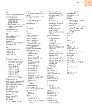 I n d e x

M
machine embroidery floss 13
marking out 43–44
measuring 22–23
body landmarks 22, 23, 24
children 24–25
getting started 22
measurement charts 22, 25
measuring commercial
patterns 33
metallic thread 13
microfibre fabrics 15

N
napped fabrics 39, 141
natural fibre 141
neck edge 100
needles 11
needles, sewing machine 12
notches 83, 141

O
online purchasing 26–27
organza 16
overlockers 141
overlocking 128

P
pattern blocks 64, 65, 111
commercial blocks 66–67
methodical working 68
scaling up 65, 66–67
UK size 8 112–113
UK size 10 114–115
UK size 12 116–117
UK size 14 118–119
UK size 16 120–121
UK size 18 122–123
UK size 20 124–125
pattern catalogues 26–27
pattern master 12
pattern tracing wheels 10, 44
pens, fadeaway marker 11
pens, wash-away marker 11
pile fabrics 39, 141
pin cushions 11
pinning 42
pins, dressmaking 11
placement lines 141
plackets 101
pleats, inverted 130
plumb lines 69
pockets 45
patch pockets 108, 138

side seam pockets 108
skirt side pockets 108–109
poplin 15
princess-line dresses 98–99,
141
altering length 60–61
princess seams 86
printed fabrics 38

R
roll line 100

S
satin 17
scissors, needlework/
embroidery 10
scissors, paper 10
scissors, serrated 10
seams 128–129
seam allowance 141
seasonal shapes 64
selvedge 34, 141
sergers see overlockers
sewing machines 13
sewing techniques 127
bias binding 129
easing 131
elastic casing 130
fusible interfacings 132
hems 133
inverted pleats 130
linings 139
patch pockets 138
seams 128–129
shirt collars 137
shirt cuffs 135
shoulder pads 136
sleeves 134
spaced tucks 129
traditional waistband 132
yokes 136–137
zips 130–131
shears, dressmaker’s
fabric 10
shears, pinking 10
shoulder pads 136
silhouette classifications 32
silk 15–16, 41, 141
cutting 44
silk thread 13
skirts
A-line skirts 93
adding fullness 94
adding room for rounded
figures 76–77

altering length 57, 93
altering waistband 59
decreasing waist 57–58
easing 95
fitting 76
flared skirts 94
flared skirts with yoke 95
increasing at the hip 59
increasing waist 58
lining 139
skirt facing 106–107
skirt waist fit 33
taking out fullness across
back 76
slash and spread 141
sleeves
adding fullness as
gathers 88
adjusting 73–74
adjusting cap 74, 75
alignment 70–71
bell sleeve with gathers 91
eased-in 134
fitting 74
gathered head 134
half-circle sleeve 88–89
lengthening 56
puffed sleeve head 89
raglan sleeve 65, 92
removing elbow dart 88
short puff sleeve 90
shortening 56
widening 75
slip stitch 133
spandex 16
special fabrics 17
stabilizers 17
‘Stitch in the ditch’ 141
stitches 133
striped fabrics 37
sweatsuit fabric 16
synthetic fibre 141

T
tacking 140
tacking thread 13
pocket placement 45
taffeta 17
tailor’s chalk 11, 44
tailor’s tacks 43, 141
tape measures 11
tartan 16
thread 13
toiles 68–69, 141
adjustments 70, 71

assessing fit 70
topstitch thread 13
torso blocks 96, 141
tricot 16
trousers
adding room for rounded
figures 78–79
altering length 61
fitting 78
increasing crotch length 79
shortening crotch depth
and leg length 78
zips 130
tucks 129
tulle 17

V
velvet 17
cutting 44

W
wadding 140
waistbands 105, 132
altering 59
straight waistbands 107
wearing ease 31
weights 42
wool 16
woolly nylon 13
worsted 16
woven fabrics 14–15, 16, 36

Y
yokes 95, 136–137

Z
zigzag finish 128
zips 130–131

143

 