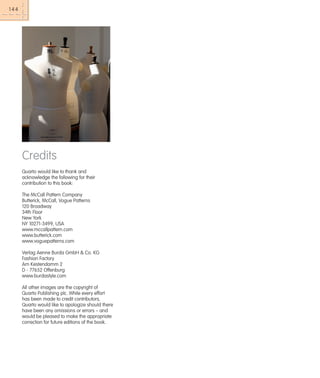 144

Credits
Quarto would like to thank and
acknowledge the following for their
contribution to this book:
The McCall Pattern Company
Butterick, McCall, Vogue Patterns
120 Broadway
34th Floor
New York
NY 10271-3499, USA
www.mccallpattern.com
www.butterick.com
www.voguepatterns.com
Verlag Aenne Burda GmbH & Co. KG
Fashion Factory
Am Kestendamm 2
D - 77652 Offenburg
www.burdastyle.com
All other images are the copyright of
Quarto Publishing plc. While every effort
has been made to credit contributors,
Quarto would like to apologize should there
have been any omissions or errors – and
would be pleased to make the appropriate
correction for future editions of the book.

 