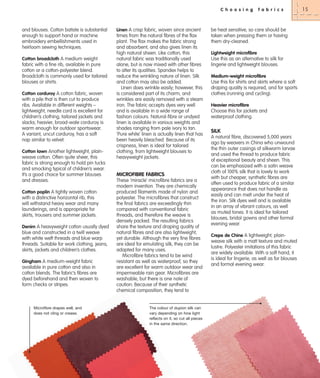 C h o o s i n g

and blouses. Cotton batiste is substantial
enough to support hand or machine
embroidery embellishments used in
heirloom sewing techniques.
Cotton broadcloth A medium weight

fabric with a fine rib, available in pure
cotton or a cotton-polyester blend.
Broadcloth is commonly used for tailored
blouses or shirts.
Cotton corduroy A cotton fabric, woven
with a pile that is then cut to produce
ribs. Available in different weights –
lightweight, needle cord is excellent for
children’s clothing, tailored jackets and
slacks; heavier, broad-wale corduroy is
warm enough for outdoor sportswear.
A variant, uncut corduroy, has a soft
nap similar to velvet.
Cotton lawn Another lightweight, plainweave cotton. Often quite sheer, this
fabric is strong enough to hold pin tucks
and smocking typical of children’s wear.
It’s a good choice for summer blouses
and dresses.
Cotton poplin A tightly woven cotton
with a distinctive horizontal rib, this
will withstand heavy wear and many
launderings, and is appropriate for
skirts, trousers and summer jackets.
Denim A heavyweight cotton usually dyed
blue and constructed in a twill weave
with white weft threads and blue warp
threads. Suitable for work clothing, jeans,
skirts, jackets and children’s clothes.
Gingham A medium-weight fabric

available in pure cotton and also in
cotton blends. The fabric’s fibres are
dyed beforehand and then woven to
form checks or stripes.

Microfibre drapes well, and
does not cling or crease.

Linen A crisp fabric, woven since ancient

times from the natural fibres of the flax
plant. The flax makes the fabric strong
and absorbent, and also gives linen its
high natural sheen. Like cotton, this
natural fabric was traditionally used
alone, but is now mixed with other fibres
to alter its qualities. Spandex helps to
reduce the wrinkling nature of linen. Silk
and cotton may also be added.
Linen does wrinkle easily; however, this
is considered part of its charm, and
wrinkles are easily removed with a steam
iron. The fabric accepts dyes very well
and is available in a wide range of
fashion colours. Natural-fibre or undyed
linen is available in various weights and
shades ranging from pale ivory to tan.
‘Pure white’ linen is actually linen that has
been heavily bleached. Because of its
crispness, linen is ideal for tailored
clothing, from lightweight blouses to
heavyweight jackets.

MICROFIBRE FABRICS
These ‘miracle’ microfibre fabrics are a
modern invention. They are chemically
produced filaments made of nylon and
polyester. The microfibres that construct
the final fabrics are exceedingly thin
compared with conventional fabric
threads, and therefore the weave is
densely packed. The resulting fabrics
share the texture and draping quality of
natural fibres and are also lightweight,
yet durable. Although the very fine fibres
are ideal for emulating silk, they can be
adapted for many uses.
Microfibre fabrics tend to be wind
resistant as well as waterproof, so they
are excellent for warm outdoor wear and
impermeable rain gear. Microfibres are
washable, but there is one note of
caution: Because of their synthetic
chemical composition, they tend to

The colour of dupion silk can
vary depending on how light
reflects on it, so cut all pieces
in the same direction.

f a b r i c s

be heat sensitive, so care should be
taken when pressing them or having
them dry-cleaned.
Lightweight microfibre

Use this as an alternative to silk for
lingerie and lightweight blouses.
Medium-weight microfibre

Use this for shirts and skirts where a soft
draping quality is required, and for sports
clothes (running and cycling).
Heavier microfibre

Choose this for jackets and
waterproof clothing.

SILK
A natural fibre, discovered 5,000 years
ago by weavers in China who unwound
the thin outer casings of silkworm larvae
and used the thread to produce fabric
of exceptional beauty and sheen. This
can be emphasized with a satin weave
cloth of 100% silk that is lovely to work
with but cheaper, synthetic fibres are
often used to produce fabric of a similar
appearance that does not handle as
easily and can melt under the heat of
the iron. Silk dyes well and is available
in an array of vibrant colours, as well
as muted tones. It is ideal for tailored
blouses, bridal gowns and other formal
evening wear.
Crepe de Chine A lightweight, plainweave silk with a matt texture and muted
lustre. Polyester imitations of this fabric
are widely available. With a soft hand, it
is ideal for lingerie, as well as for blouses
and formal evening wear.

15

 