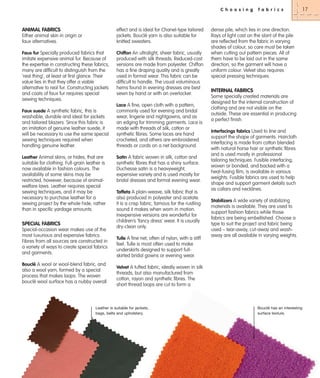 C h o o s i n g

ANIMAL FABRICS

effect and is ideal for Chanel-type tailored
jackets. Bouclé yarn is also suitable for
knitted sweaters.

Either animal skin in origin or
faux alternatives.
Faux fur Specially produced fabrics that
imitate expensive animal fur. Because of
the expertise in constructing these fabrics,
many are difficult to distinguish from the
‘real thing’, at least at first glance. Their
value lies in that they offer a viable
alternative to real fur. Constructing jackets
and coats of faux fur requires special
sewing techniques.

Chiffon An ultralight, sheer fabric, usually

produced with silk threads. Reduced-cost
versions are made from polyester. Chiffon
has a fine draping quality and is greatly
used in formal wear. This fabric can be
difficult to handle. The usual voluminous
hems found in evening dresses are best
sewn by hand or with an overlocker.
Lace A fine, open cloth with a pattern,

Faux suede A synthetic fabric, this is

washable, durable and ideal for jackets
and tailored blazers. Since this fabric is
an imitation of genuine leather suede, it
will be necessary to use the same special
sewing techniques required when
handling genuine leather.
Leather Animal skins, or hides, that are
suitable for clothing. Full-grain leather is
now available in fashion colours. The
availability of some skins may be
restricted, however, because of animalwelfare laws. Leather requires special
sewing techniques, and it may be
necessary to purchase leather for a
sewing project by the whole hide, rather
than in specific yardage amounts.

SPECIAL FABRICS
Special-occasion wear makes use of the
most luxurious and expensive fabrics.
Fibres from all sources are constructed in
a variety of ways to create special fabrics
and garments.
Bouclé A wool or wool-blend fabric, and
also a wool yarn, formed by a special
process that makes loops. The woven
bouclé wool surface has a nubby overall

commonly used for evening and bridal
wear, lingerie and nightgowns, and as
an edging for trimming garments. Lace is
made with threads of silk, cotton or
synthetic fibres. Some laces are hand
crocheted, and others are embroidered
threads or cords on a net background.
Satin A fabric woven in silk, cotton and

synthetic fibres that has a shiny surface.
Duchesse satin is a heavyweight,
expensive variety and is used mostly for
bridal dresses and formal evening wear.
Taffeta A plain-weave, silk fabric that is
also produced in polyester and acetate.
It is a crisp fabric, famous for the rustling
sound it makes when worn in motion.
Inexpensive versions are wonderful for
children’s ‘fancy dress’ wear. It is usually
dry-clean only.
Tulle A fine net, often of nylon, with a stiff
feel. Tulle is most often used to make
underskirts designed to support fullskirted bridal gowns or evening wear.

f a b r i c s

dense pile, which lies in one direction.
Rays of light cast on the slant of the pile
are reflected from the fabric in varying
shades of colour, so care must be taken
when cutting out pattern pieces. All of
them have to be laid out in the same
direction, so the garment will have a
uniform colour. Velvet also requires
special pressing techniques.

INTERNAL FABRICS
Some specially created materials are
designed for the internal construction of
clothing and are not visible on the
outside. These are essential in producing
a perfect finish.
Interfacings fabrics Used to line and
support the shape of garments. Haircloth
interfacing is made from cotton blended
with natural horse hair or synthetic fibres
and is used mostly in professional
tailoring techniques. Fusible interfacing,
woven or bonded, and backed with a
heat-fusing film, is available in various
weights. Fusible fabrics are used to help
shape and support garment details such
as collars and necklines.
Stabilizers A wide variety of stabilizing

materials is available. They are used to
support fashion fabrics while those
fabrics are being embellished. Choose a
type to suit the project and fabric being
used – tear-away, cut-away and washaway are all available in varying weights.

Velvet A tufted fabric, ideally woven in silk
threads, but also manufactured from
cotton, rayon and synthetic fibres. The
short thread loops are cut to form a

Leather is suitable for jackets,
bags, belts and upholstery.

Bouclé has an interesting
surface texture.

17

 