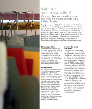 Why use a
commercial pattern?
Commercial patterns provide an easy
way to cut and make a garment that’s
just right for you.
Buying a shop-bought pattern has many benefits. It contains
information on everything you will need to know to construct
your chosen design. The pattern will often include several
different sizes, and you can combine elements from these to
perfect your garment’s fit. The outside of the envelope will
provide you with a detailed guide about the fastenings and
trimmings required, fabric suitability and how much to
purchase, linings and interfacings. Further details of
construction can be found inside on the information sheet.

Commercial patterns
There are many popular names
in the field of commercial patterns:
Vogue, McCall’s, Butterick,
Simplicity, New Look, Burda
and Kwik Sew. The simplicity or
complexity of available designs
varies, ranging from a very simple
dress for the beginner to a
sophisticated couture design for
the more experienced sewer.

The first patterns
The quality of commercial patterns
has vastly improved since their
introduction in the 1830s in
England and France. Included in
weekly or monthly magazines, the
patterns were already cut out but
had no printing on them and were
made from poor-quality tissue
paper. It wasn’t until 1910 that
detailed instruction sheets were
included along with the pattern.
There was little technical
information provided to help
cut and make the clothing – any
information was printed in the
magazine itself. The nineteenthcentury home dressmaker needed
a very high level of skills to
interpret these early designs.

Selecting the correct
size pattern
You may already have decided
which pattern design you would
like to make, but before you buy it,
you will need to know which size to
purchase. In order to do this, you
will need to take some of your own
basic measurements. Do not use
your standard dress size (the one
you use when you are shopping
for clothes). Retail dress sizes and
commercial pattern sizes are
different: a shop size 12 may be a
pattern size 14; however, most
pattern companies do use the
same body measurements (if you
are a size 16 in Vogue, then you
will be a 16 in McCall’s). Pages
22–23 will explain how to measure
yourself accurately. The main
measurements to go by when
buying a pattern are the bust and
hip. Use the hip measurement
when buying a skirt pattern and
the bust for a top, a dress or a
garment that includes both
measurements.

 