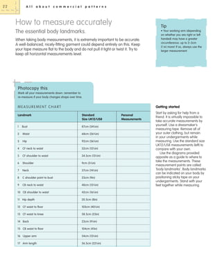 22

A l l

a b o u t

c o m m e r c i a l

p a t t e r n s

How to measure accurately

Tip

The essential body landmarks.
When taking body measurements, it is extremely important to be accurate.
A well-balanced, nicely-fitting garment could depend entirely on this. Keep
your tape measure flat to the body and do not pull it tight or twist it. Try to
keep all horizontal measurements level.

• Your working arm (depending
on whether you are right or left
handed) may have a greater
circumference: up to 2–3cm
(1 in) more! If so, always use the
larger measurement.

Photocopy this
Mark all your measurements down: remember to
re-measure if your body changes shape over time.

MEASUREMENT CHART

Getting started

Landmark

Standard
Size UK12/US8

1

Bust

87cm (341⁄4in)

2

Waist

68cm (263⁄4in)

3

Hip

92cm (361⁄4in)

4

CF neck to waist

32cm (121⁄2in)

5

CF shoulder to waist

34.5cm (131⁄2in)

6

Shoulder

9cm (31⁄2in)

7

Neck

37cm (141⁄2in)

8

C shoulder point to bust

23cm (9in)

9

CB neck to waist

40cm (153⁄4in)

10 CB shoulder to waist

42cm (161⁄2in)

11 Hip depth

20.5cm (8in)

12 CF waist to floor

103cm (401⁄2in)

13 CF waist to knee

58.5cm (23in)

14 Back

23cm (91⁄4in)

15 CB waist to floor

104cm (41in)

16 Upper arm

34cm (131⁄2in)

17 Arm length

56.5cm (221⁄4in)

Personal
Measurements

Start by asking for help from a
friend. It is virtually impossible to
take accurate measurements by
yourself. Use a dressmaker's
measuring tape. Remove all of
your outer clothing, but remain
in your undergarments while
measuring. Use the standard size
UK12/US8 measurements (left) to
compare with your own.
Use the diagrams provided
opposite as a guide to where to
take the measurements. These
measurement points are called
‘body landmarks’. Body landmarks
can be indicated on your body by
positioning sticky tape on your
undergarments. Stand with your
feet together while measuring.

 