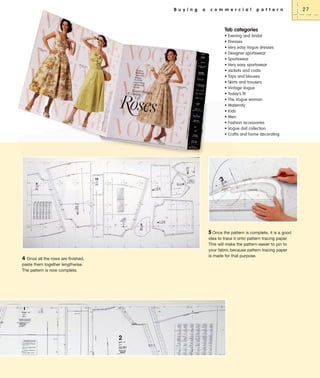 B u y i n g

a

c o m m e r c i a l

p a t t e r n

Tab categories
•
•
•
•
•
•
•
•
•
•
•
•
•
•
•
•
•
•

Evening and bridal
Dresses
Very easy Vogue dresses
Designer sportswear
Sportswear
Very easy sportswear
Jackets and coats
Tops and blouses
Skirts and trousers
Vintage Vogue
Today’s fit
The Vogue woman
Maternity
Kids
Men
Fashion accessories
Vogue doll collection
Crafts and home decorating

5 Once the pattern is complete, it is a good

4 Once all the rows are finished,
paste them together lengthwise.
The pattern is now complete.

idea to trace it onto pattern tracing paper.
This will make the pattern easier to pin to
your fabric because pattern tracing paper
is made for that purpose.

27

 