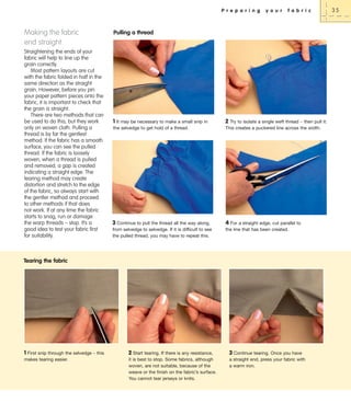 P r e p a r i n g

Making the fabric
end straight
Straightening the ends of your
fabric will help to line up the
grain correctly.
Most pattern layouts are cut
with the fabric folded in half in the
same direction as the straight
grain. However, before you pin
your paper pattern pieces onto the
fabric, it is important to check that
the grain is straight.
There are two methods that can
be used to do this, but they work
only on woven cloth. Pulling a
thread is by far the gentlest
method. If the fabric has a smooth
surface, you can see the pulled
thread. If the fabric is loosely
woven, when a thread is pulled
and removed, a gap is created
indicating a straight edge. The
tearing method may create
distortion and stretch to the edge
of the fabric, so always start with
the gentler method and proceed
to other methods if that does
not work. If at any time the fabric
starts to snag, run or damage
the warp threads – stop. It’s a
good idea to test your fabric first
for suitability.

y o u r

f a b r i c

Pulling a thread

1 It may be necessary to make a small snip in
the selvedge to get hold of a thread.

3 Continue to pull the thread all the way along,
from selvedge to selvedge. If it is difficult to see
the pulled thread, you may have to repeat this.

2 Try to isolate a single weft thread – then pull it:
This creates a puckered line across the width.

4 For a straight edge, cut parallel to
the line that has been created.

Tearing the fabric

1 First snip through the selvedge – this
makes tearing easier.

2 Start tearing. If there is any resistance,

3 Continue tearing. Once you have

it is best to stop. Some fabrics, although
woven, are not suitable, because of the
weave or the finish on the fabric’s surface.
You cannot tear jerseys or knits.

a straight end, press your fabric with
a warm iron.

35

 