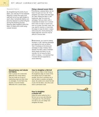 36

A l l

a b o u t

c o m m e r c i a l

Skewed fabric
By straightening the ends of your
fabric, you will see if it has skewed.
Skewing is when the warp and
weft are not at true right angles to
each other. Sometimes fabrics can
become skewed or pulled off grain
during the finishing process.
Skewing often happens when the
fabric is rolled onto a bolt using
uneven tension.

p a t t e r n s

Fixing a skewed woven fabric
1 Sometimes a skewed fabric can be
fixed if its grain isn’t too ‘off’. First,
straighten your fabric ends (see page
35). Next, folding the fabric in half
lengthwise, align the ends and
selvedges. Test your fabric with a
moderately hot steam iron to ensure
that it does not stain or scorch and
then try to press ‘the skew’ away. You
may need to machine- or hand-tack
the edges to keep the fabric in place
while doing this. Avoid pressing the
folded edge flat, since this may be
difficult to remove later.

2 Alternatively, you could try folding
the fabric in half, matching selvedges
and aligning the ends as before.
Tack if necessary at the ends and
selvedges to keep it steady. Next,
dampen the fabric, place it between
damp sheets and leave it to dry
naturally. Do not hang the fabric
while it is drying – it is important that
it remains flat and supported to
avoid stretching.

Skewed jersey and tubular
knit fabrics
Knits or jerseys are constructed
differently from woven fabrics.
They are made up of rows of
interlocking loops and often have
no selvedges. If a knit fabric has
skewed, it must be treated
differently from a woven fabric.

How to straighten a flat knit
First, fold your fabric in half, lining up
the lengthwise edge; be aware of the
knit stitches and try to keep them
parallel. Once this is achieved, pin or
tack the fabric in position and gently
steam. Be careful not to steam the fold
or pins into the fabric, since this could
leave a permanent mark.

How to straighten
a tubular knit
Follow the same method as for a
flat knit, but cut one side following
a knit grain line. This will release
one side so you can realign and
straighten the fabric.

 