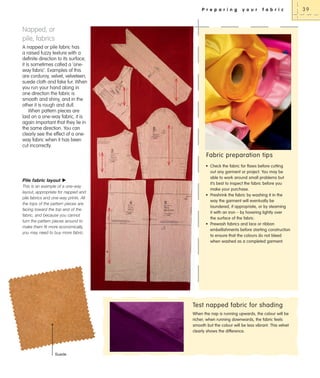 P r e p a r i n g

y o u r

f a b r i c

Napped, or
pile, fabrics
A napped or pile fabric has
a raised fuzzy texture with a
definite direction to its surface;
it is sometimes called a ‘oneway fabric’. Examples of this
are corduroy, velvet, velveteen,
suede cloth and fake fur. When
you run your hand along in
one direction the fabric is
smooth and shiny, and in the
other it is rough and dull.
When pattern pieces are
laid on a one-way fabric, it is
again important that they lie in
the same direction. You can
clearly see the effect of a oneway fabric when it has been
cut incorrectly.

Fabric preparation tips

Pile fabric layout X
This is an example of a one-way
layout, appropriate for napped and
pile fabrics and one-way prints. All
the tops of the pattern pieces are
facing toward the top end of the
fabric, and because you cannot
turn the pattern pieces around to
make them fit more economically,
you may need to buy more fabric.

• Check the fabric for flaws before cutting
out any garment or project. You may be
able to work around small problems but
it’s best to inspect the fabric before you
make your purchase.
• Preshrink the fabric by washing it in the
way the garment will eventually be
laundered, if appropriate, or by steaming
it with an iron – by hovering lightly over
the surface of the fabric.
• Prewash fabrics and lace or ribbon
embellishments before starting construction
to ensure that the colours do not bleed
when washed as a completed garment.

Test napped fabric for shading
When the nap is running upwards, the colour will be
richer; when running downwards, the fabric feels
smooth but the colour will be less vibrant. This velvet
clearly shows the difference.

Suede

39

 