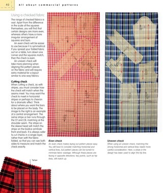 40

A l l

a b o u t

c o m m e r c i a l

p a t t e r n s

Using a checked fabric
The range of checked fabrics is
vast. Apart from the difference
in the scale of the squares
themselves, you will find that
certain designs are more even,
whereas others have a more
irregular arrangement of
squares and bars.
An even check will be easier
to use because it is symmetrical.
If you spread your folded fabric
out on a table, turn down one
corner and the squares match,
then the check is even.
An uneven check will
take more planning when
aligning the pattern pieces
on the fabric and will require
extra material for a layout
similar to one-way fabrics.

Cutting check
When cutting a check, as with
stripes, you must consider how
the check will match when the
seams meet. You may want the
check to meet in horizontal
stripes or perhaps to chevron
for a dramatic effect. Think
about where you want the bars
to be placed on the body. The
image to the right is an example
of a central arrangement. The
same stripe or bar runs through
the CF and CB, matching at the
shoulder seam. The stripe on
the sleeve head will match the
stripe on the bodice armhole
front and back. It is always safer
to cut checks in a single layer,
rather than with the fabric
folded, so that you can see both
sides to measure and match the
check exactly.

Tartan

Even check

Uneven check

An even check makes laying out pattern pieces easy.
You still have to consider matching horizontal and
vertical lines, but pattern pieces can be turned to
minimize fabric wastage. Although these pieces are
facing in opposite directions, key points, such as hip
lines, still match up.

When using an uneven check, matching the
strong horizontal and vertical lines needs more
careful consideration. Here, a stripe in the
design has been used to align the hip line.

 