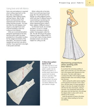 P r e p a r i n g

y o u r

f a b r i c

Using bias and silk fabrics
Extra care and patience is required
when cutting a garment on the
bias. Bias-cut designs are
deceiving, often looking simple,
with few seams. Silks or silky
fabrics are favoured for their
expensive look and the natural
drape that they provide – but they
are often fine and slippery, and
require a very light touch and
minimal handling in both the
cutting out and sewing.
Only use a commercial pattern
designed specifically for the bias,
because extra width has been
provided for in the pattern to allow
for the weight and stretch of the
bias fabric. The amount of width
needed will vary from one silk to
another. If your garment is too tight,
it will pucker and twist.

When cutting silk on the bias,
treat it as a one-way layout (see
page 38). This will minimize the
danger of cutting different grains,
which will react in different ways to
cause twisting or puckering and
also to protect against shading
(when opposing grains make a
fabric appear a different colour).
For the best results, do not fold
the fabric; cut out in a single
thickness, and place a layer of
pattern tracing paper under the
silk. The silk will cling to the paper,
helping to keep it stable while it is
cut out with a pair of sharp shears.
Serrated scissors can also be
helpful for cutting out silk.

W Bias dress pattern
layout on silk
This dress has both CF and
CB seams. The commercial
pattern supplies only two
half-garment patterns, so
another pattern layout will be
required with the pieces
placed as opposites. Keep
the tops of the pattern
pieces pointing in the same
direction, because the silk
can behave differently if the
grain direction changes.

Maintaining proportions
when working with
bias fabrics
To counteract the narrowing qualities of
fabric used on the bias, you must add 2.5cm
(1in) to the existing seam allowances at the
side seams. This extra width helps to
counteract the effect of the hanging weight,
pulling the fabric down and making it longer
and narrower.
Before sewing the pattern pieces together,
cut the garment out and pin it onto a dress
form, and then leave it to hang overnight or
longer. In this time, the weight of the fabric
will draw the dress downwards, making it
narrower. If you temporarily hand tack the
side seams onto the dress form, this will keep
the slippery fabric in place until it can be
stitched on the machine.
Leave the garment to hang on the dress
form again, before levelling out the hem
and stitching.

41

 