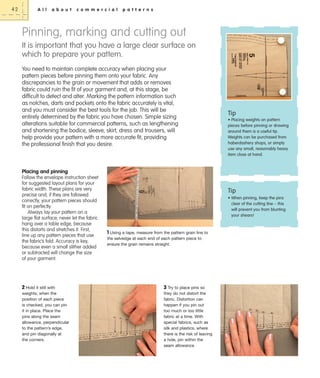 42

A l l

a b o u t

c o m m e r c i a l

p a t t e r n s

Pinning, marking and cutting out
It is important that you have a large clear surface on
which to prepare your pattern.
You need to maintain complete accuracy when placing your
pattern pieces before pinning them onto your fabric. Any
discrepancies to the grain or movement that adds or removes
fabric could ruin the fit of your garment and, at this stage, be
difficult to detect and alter. Marking the pattern information such
as notches, darts and pockets onto the fabric accurately is vital,
and you must consider the best tools for the job. This will be
entirely determined by the fabric you have chosen. Simple sizing
alterations suitable for commercial patterns, such as lengthening
and shortening the bodice, sleeve, skirt, dress and trousers, will
help provide your pattern with a more accurate fit, providing
the professional finish that you desire.

Tip
• Placing weights on pattern
pieces before pinning or drawing
around them is a useful tip.
Weights can be purchased from
haberdashery shops, or simply
use any small, reasonably heavy
item close at hand.

Placing and pinning
Follow the envelope instruction sheet
for suggested layout plans for your
fabric width. These plans are very
precise and, if they are followed
correctly, your pattern pieces should
fit on perfectly.
Always lay your pattern on a
large flat surface; never let the fabric
hang over a table edge, because
this distorts and stretches it. First,
line up any pattern pieces that use
the fabric’s fold. Accuracy is key,
because even a small slither added
or subtracted will change the size
of your garment.

2 Hold it still with
weights; when the
position of each piece
is checked, you can pin
it in place. Place the
pins along the seam
allowance, perpendicular
to the pattern’s edge,
and pin diagonally at
the corners.

Tip
• When pinning, keep the pins
clear of the cutting line – this
will prevent you from blunting
your shears!

1 Using a tape, measure from the pattern grain line to
the selvedge at each end of each pattern piece to
ensure the grain remains straight.

3 Try to place pins so
they do not distort the
fabric. Distortion can
happen if you pin out
too much or too little
fabric at a time. With
special fabrics, such as
silk and plastics, where
there is the risk of leaving
a hole, pin within the
seam allowance.

 