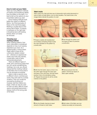 P i n n i n g ,

m a r k i n g

a n d

c u t t i n g

How to mark out your fabric
There are many different methods
of marking and transferring details
from the pattern to the fabric. It is
best to test out the options on your
actual fabric before you start.
Some marking methods work
better than others on different
fabrics. You’ll find examples of
these on the next three pages.
Marking is usually done on the
wrong side of fabric. If marking
is necessary on the right side,
it should be done with tacking
thread, which can easily
be removed.

Choosing your
marking method
When marking patterns, how
much information is transferred
depends on how much sewing
experience you have. As a
general guide, a novice sewer
might need to have all the
construction details marked
out – whereas an experienced
sewer may mark only notches,
curved darts, ends of darts
and pocket placements.
There are different types of
chalk, pens and tracing paper that
you can use for transferring the
markings. As a rule, you should
always test the marking method
on the fabric first to ensure that it
can be removed successfully.
Tailor’s chalk or pencils come
in different colours, and because
of this, they work well on a variety
of fabrics. They can usually be
removed by brushing out;
however, test them before you
begin. Chalk can also be used
to mark out darts, difficult curved
seams and pocket placements –
always mark on the wrong side
of the fabric.

Tailor’s tacks
Tailor’s tacks are a fast and easy way to temporarily mark pocket placements or
ends of darts on bulky fabrics, such as thick woollens. The small circles in the
images below indicate the position of a dart.

1 Thread a needle with doubled (but

2 Sew through the pattern and

not knotted) contrasting thread; locate
the mark indicated on the pattern by
a small circle.

two layers of fabric to produce
a small stitch.

3 With this first stitch, leave a 2.5cm (1in)

4 Remove all pins from the
pattern. Pull the two layers of
fabric apart carefully.

tail; stitch again through the same spot
and leave a 5cm (2in) loop, and then leave
another 2.5cm (1in) tail before cutting
off. Repeat this process for all the circles
marked on the pattern.

5 Snip the threads, leaving an equal

6 Both sides of the fabric are now

amount of thread on both sides.

marked accurately but temporarily.

o u t

43

 