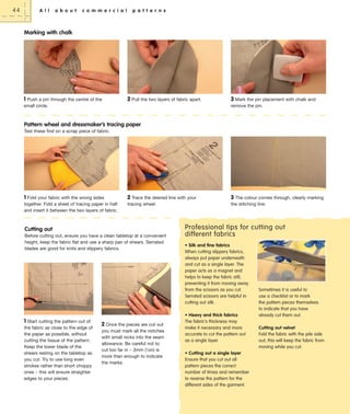 44

A l l

a b o u t

c o m m e r c i a l

p a t t e r n s

Marking with chalk

1 Push a pin through the centre of the

2 Pull the two layers of fabric apart.

small circle.

3 Mark the pin placement with chalk and
remove the pin.

Pattern wheel and dressmaker’s tracing paper
Test these first on a scrap piece of fabric.

1 Fold your fabric with the wrong sides
together. Fold a sheet of tracing paper in half
and insert it between the two layers of fabric.

2 Trace the desired line with your
tracing wheel.

Cutting out
Before cutting out, ensure you have a clean tabletop at a convenient
height, keep the fabric flat and use a sharp pair of shears. Serrated
blades are good for knits and slippery fabrics.

1 Start cutting the pattern out of
the fabric as close to the edge of
the paper as possible, without
cutting the tissue of the pattern.
Keep the lower blade of the
shears resting on the tabletop as
you cut. Try to use long even
strokes rather than short choppy
ones – this will ensure straighter
edges to your pieces.

2 Once the pieces are cut out
you must mark all the notches
with small nicks into the seam
allowance. Be careful not to
cut too far in – 3mm (1⁄8in) is
more than enough to indicate
the marks.

3 The colour comes through, clearly marking
the stitching line.

Professional tips for cutting out
different fabrics
• Silk and fine fabrics
When cutting slippery fabrics,
always put paper underneath
and cut as a single layer. The
paper acts as a magnet and
helps to keep the fabric still,
preventing it from moving away
from the scissors as you cut.
Serrated scissors are helpful in
cutting out silk.
• Heavy and thick fabrics
The fabric’s thickness may
make it necessary and more
accurate to cut the pattern out
as a single layer.
• Cutting out a single layer
Ensure that you cut out all
pattern pieces the correct
number of times and remember
to reverse the pattern for the
different sides of the garment.

Sometimes it is useful to
use a checklist or to mark
the pattern pieces themselves
to indicate that you have
already cut them out.
Cutting out velvet
Fold the fabric with the pile side
out; this will keep the fabric from
moving while you cut.

 