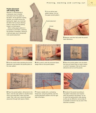P i n n i n g ,

Pocket placement
with tacking stitch
Machine- or hand-tacking is
a temporary way to transfer
information from the pattern to
the fabric. As the garment is being
stitched, you simply remove the
tacking line. Again, you must test
the fabric first to ensure stitching
holes or colour from the tacking
thread is not left behind.
When cutting paper patterns in
a checked or print fabric, matching
the pockets is necessary. Tacking is
a fast and easy way to temporarily
mark pocket placement.

m a r k i n g

a n d

c u t t i n g

o u t

1 Cut out all the main
pattern pieces. Cut out
the paper pocket pattern.

Pocket placement

Pocket

2 Measure, and then fold under the pocket
seam allowance.

3 Find the small circles indicating the pocket
placement, and position the pocket piece on
the main pattern.

4 With a pencil, mark the prominent fabric
design lines on the pocket pattern.

5 Place the pocket pattern onto the fabric

6 Place the pocket pattern, still pinned to the
fabric, onto the main pattern to double-check
that an accurate fabric match has been
made. Then, with a pin, record the pocket
placement through both layers of fabric.

7 Thread a needle with a contrasting
thread and, using long stitches, tack the
pocket placement position onto the right
side of the fabric.

8 Construct the pocket according to
the pattern instructions and machine
stitch the pocket to the bodice. Try not
to catch the tacking stitch while sewing,
as this can be difficult to remove later. It
is possible to remove it as you sew if this
becomes a problem.

and use your pencil lines to match checks
or prints if necessary. Fold out the seam
allowance and cut out the pocket.

45

 
