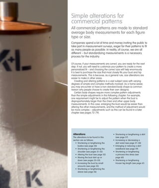 Simple alterations for
commercial patterns
All commercial patterns are made to standard
average body measurements for each ﬁgure
type or size.
Companies spend a lot of time and money inviting the public to
take part in measurement surveys, eager for their patterns to fit
as many people as possible. In reality, of course, we are all
different – but standardizing measurements is a necessary
process for the industry.
Of course, if your measurements are correct, you are ready for the next
step. If not, you will need to customize your pattern to create a more
personalized fit – and choosing the correct size will help enormously.
It is best to purchase the size that most closely fits your bust and hip
measurements. This is because, as a general rule, size alterations are
easier to make in other areas.
Creating and altering patterns is a vast subject area with varying
degrees of simple and complex methods involved. As a home sewer,
you may encounter or have a non-standard body shape (a common
reason why people choose to create their own designs).
Certain body shapes require more complex pattern adjustments
than the simple adjustments in this following chapter. For example,
one requirement might be to adjust the pattern when the bust is
disproportionately larger than the chest and other upper body
measurements. In this case, enlarging the bust would be easier than
altering the other measurements, and the method of adjustment would
be more complex – adjustments such as this can be found in a later
chapter (see pages 72–79).

Alterations
The alterations to be found in this
section are as follows:
• Shortening or lengthening the
bodice (see page 50)
• Shortening or lengthening the
shoulder (see pages 51–52)
• Altering the bust (see page 52)
• Moving the bust dart up or
down (see pages 53–55)
• Increasing the bust by small
amounts (see page 55)
• Shortening or lengthening the
sleeve (see page 56)

• Shortening or lengthening a skirt
(see page 57)
• Increasing or decreasing a
skirt waist (see page 57–58)
• Enlarging or reducing a skirt
waistband (see page 59)
• Shortening or lengthening
a princess-line dress (see
page 60)
• Shortening or lengthening
trouser leg length (see page 61)

 