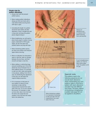 S i m p l e

a l t e r a t i o n s

f o r

c o m m e r c i a l

p a t t e r n s

Simple rules for
pattern alterations
• Always start with flat pressed
pattern pieces.
• When making pattern alterations,
always pin first and check with a
ruler before finally securing down
with tape or glue.
• Amending the length of a pattern
should be done before all other
alterations. Draw a straight line with
a long ruler and keep the pattern
pieces aligned along it.

Always pin
alterations and
re-measure them
before securing
them permanently.

• When lengthening, you will need to
place tissue paper or pattern tracing
paper underneath to fill the gap.
Again, pin the new piece into
position before securing with tape.
• When shortening pattern pieces,
pin them into position and measure
again before securing.
• When an alteration has disrupted a
seam or dart line, take an average
between the two lines, and then
smooth and taper a new line.

If you’re lengthening a
pattern you need to
place tissue paper
under the pattern to fill
the gap.

• When adding or subtracting large
amounts (anything over 2.5cm/1in),
divide the amount between two or
three different places. For example,
to add 5cm (2in), slash-and-spread
in two places, adding 2.5cm (1in) at
each. By distributing the adjustment
in this way, you will retain the
original design proportion.
• If it is necessary to fold parts of
your pattern to reduce its size,
remember to take half the
measurement required from each
side of the tuck, so as not to double
the amount. For example, to take
out 5cm (2in), take 2.5cm (1in) from
the fold to the inside fold and
another 2.5cm (1in) from the inside
fold to the dotted line.

Special note

2.5cm (1in)

When shortening a pattern,
it is important to remember
to take just half of the full
measurement from each
side of the tuck.

The patterns used in the
following sequences do not
include seam allowance.
When manipulating your own
patterns, keep in mind that a
pattern with seam allowance
included may look different
from these. The basic method
of shortening or lengthening
a pattern (see page 50) can
be applied to all patterns.

49

 