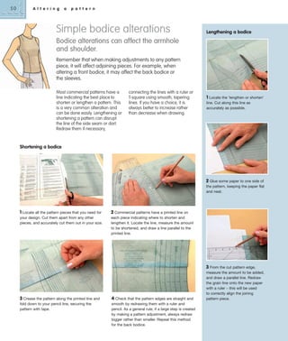 50

A l t e r i n g

a

p a t t e r n

Simple bodice alterations

Lengthening a bodice

Bodice alterations can affect the armhole
and shoulder.
Remember that when making adjustments to any pattern
piece, it will affect adjoining pieces. For example, when
altering a front bodice, it may affect the back bodice or
the sleeves.
Most commercial patterns have a
line indicating the best place to
shorten or lengthen a pattern. This
is a very common alteration and
can be done easily. Lengthening or
shortening a pattern can disrupt
the line of the side seam or dart.
Redraw them if necessary,

connecting the lines with a ruler or
T-square using smooth, tapering
lines. If you have a choice, it is
always better to increase rather
than decrease when drawing.

1 Locate the ‘lengthen or shorten’
line. Cut along this line as
accurately as possible.

Shortening a bodice

2 Glue some paper to one side of
the pattern, keeping the paper flat
and neat.

1 Locate all the pattern pieces that you need for
your design. Cut them apart from any other
pieces, and accurately cut them out in your size.

2 Commercial patterns have a printed line on
each piece indicating where to shorten and
lengthen it. Locate the line, measure the amount
to be shortened, and draw a line parallel to the
printed line.

3 From the cut pattern edge,

3 Crease the pattern along the printed line and
fold down to your pencil line, securing the
pattern with tape.

4 Check that the pattern edges are straight and
smooth by redrawing them with a ruler and
pencil. As a general rule, if a large step is created
by making a pattern adjustment, always redraw
bigger rather than smaller. Repeat this method
for the back bodice.

measure the amount to be added,
and draw a parallel line. Redraw
the grain line onto the new paper
with a ruler – this will be used
to correctly align the joining
pattern piece.

 