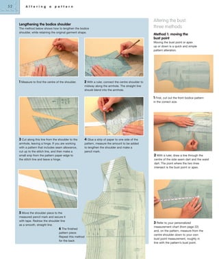 52

A l t e r i n g

a

p a t t e r n

Lengthening the bodice shoulder
The method below shows how to lengthen the bodice
shoulder, while retaining the original garment shape.

Altering the bust:
three methods
Method 1: moving the
bust point
Moving the bust point or apex
up or down is a quick and simple
pattern alteration.

1 Measure to find the centre of the shoulder.

2 With a ruler, connect the centre shoulder to
midway along the armhole. The straight line
should blend into the armhole.

1 First, cut out the front bodice pattern
in the correct size.

3 Cut along this line from the shoulder to the

4 Glue a strip of paper to one side of the

armhole, leaving a hinge. If you are working
with a pattern that includes seam allowance,
cut up to the stitch line, and then make a
small snip from the pattern paper edge to
the stitch line and leave a hinge.

pattern, measure the amount to be added
to lengthen the shoulder and make a
pencil mark.

2 With a ruler, draw a line through the
centre of the side seam dart and the waist
dart. The point where the two lines
intersect is the bust point or apex.

5 Move the shoulder piece to the
measured pencil mark and secure it
with tape. Redraw the shoulder line
as a smooth, straight line.
6 The finished
pattern piece.
Repeat this method
for the back

3 Refer to your personalized
measurement chart (from page 22)
and, on the pattern, measure from the
centre shoulder down to your own
bust point measurement, roughly in
line with the pattern’s bust point.

 