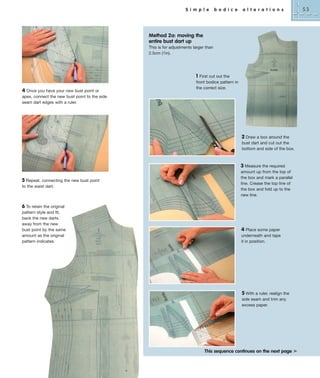 S i m p l e

b o d i c e

a l t e r a t i o n s

Method 2a: moving the
entire bust dart up
This is for adjustments larger than
2.5cm (1in).

1
4 Once you have your new bust point or
apex, connect the new bust point to the side
seam dart edges with a ruler.

First cut out the
front bodice pattern in
the correct size.

2 Draw a box around the
bust dart and cut out the
bottom and side of the box.

5 Repeat, connecting the new bust point
to the waist dart.

6 To retain the original
pattern style and fit,
back the new darts
away from the new
bust point by the same
amount as the original
pattern indicates.

3 Measure the required
amount up from the top of
the box and mark a parallel
line. Crease the top line of
the box and fold up to the
new line.

4 Place some paper
underneath and tape
it in position.

5 With a ruler, realign the
side seam and trim any
excess paper.

This sequence continues on the next page ³

53

 