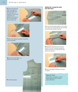 54

A l t e r i n g

a

p a t t e r n

6 Fold out the dart and

Method 2b: moving the entire
bust dart down

check once again for
steps and gaps in the
new side seam. It is
important to check what
implications your
alterations may have for
the rest of the pattern
before cutting it out.

1 Cut out the front bodice pattern in the correct
size, draw a box around the bust dart, and then
cut out the top and side of the box.

7 With a ruler, redraw the pattern, smoothing
out the side seam.

2 Measure the required amount from the
bottom of the box, marking a parallel line.
Crease the bottom line of the box and fold
down to the new line.

8 With the dart still folded, cut
along the new side seam.

3 Place some paper underneath and tape it
in position.

Special note
9 The finished pattern.

Remember, the patterns used in
these sequences do not have
seam allowance.

 