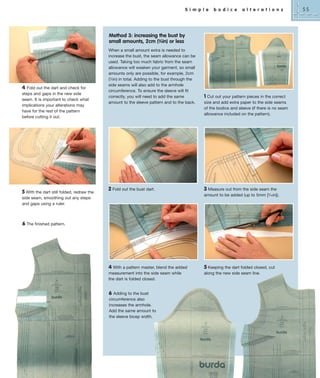 S i m p l e

b o d i c e

a l t e r a t i o n s

Method 3: increasing the bust by
small amounts, 2cm (3⁄4in) or less

4 Fold out the dart and check for
steps and gaps in the new side
seam. It is important to check what
implications your alterations may
have for the rest of the pattern
before cutting it out.

5 With the dart still folded, redraw the

When a small amount extra is needed to
increase the bust, the seam allowance can be
used. Taking too much fabric from the seam
allowance will weaken your garment, so small
amounts only are possible, for example, 2cm
(3⁄4in) in total. Adding to the bust through the
side seams will also add to the armhole
circumference. To ensure the sleeve will fit
correctly, you will need to add the same
amount to the sleeve pattern and to the back.

2 Fold out the bust dart.

1 Cut out your pattern pieces in the correct
size and add extra paper to the side seams
of the bodice and sleeve (if there is no seam
allowance included on the pattern).

3 Measure out from the side seam the
amount to be added (up to 5mm [3⁄16in]).

side seam, smoothing out any steps
and gaps using a ruler.

6 The finished pattern.

4 With a pattern master, blend the added
measurement into the side seam while
the dart is folded closed.
6

Adding to the bust
circumference also
increases the armhole.
Add the same amount to
the sleeve bicep width.

5 Keeping the dart folded closed, cut
along the new side seam line.

55

 
