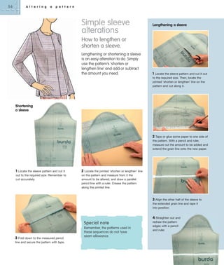 56

A l t e r i n g

a

p a t t e r n

Simple sleeve
alterations

Lengthening a sleeve

How to lengthen or
shorten a sleeve.
Lengthening or shortening a sleeve
is an easy alteration to do. Simply
use the pattern’s ‘shorten or
lengthen line’ and add or subtract
the amount you need.

1 Locate the sleeve pattern and cut it out
to the required size. Then, locate the
printed ‘shorten or lengthen’ line on the
pattern and cut along it.

Shortening
a sleeve

2 Tape or glue some paper to one side of
the pattern. With a pencil and ruler,
measure out the amount to be added and
extend the grain line onto the new paper.

1 Locate the sleeve pattern and cut it
out to the required size. Remember to
cut accurately.

2

Locate the printed ‘shorten or lengthen’ line
on the pattern and measure from it the
amount to be altered, and draw a parallel
pencil line with a ruler. Crease the pattern
along the printed line.

3 Align the other half of the sleeve to
the extended grain line and tape it
into position.

Special note
3 Fold down to the measured pencil
line and secure the pattern with tape.

Remember, the patterns used in
these sequences do not have
seam allowance.

4 Straighten out and
redraw the pattern
edges with a pencil
and ruler.

 
