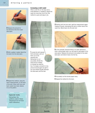 58

A l t e r i n g

a

p a t t e r n

Increasing a skirt waist
When a skirt fits on the hips and a
small alteration is needed to adjust the
waist (no more than 2cm/3⁄4in), this
method is quick and easy to do.

2 Starting with the front skirt, split the measurement again;
measure inwards, decreasing the dart on either side at the
waist line. Blend back into the dart end.

3 Measure the amount to
be reduced at the front waist
side seam.

3 In this example, because there is no seam allowance,
4 With a pattern master, blend the

1 Locate the skirt pieces,

line back into the side seam.

front and back, and cut
them out to the
required size.
Remember to cut
accurately. Divide the
total amount needed
to change the waist by
four. To create a smooth fit, this
amount should again be split in
two and shared equally between
the side seam and the dart.

when cutting larger sizes, you will need to add paper to the
side seams. Measure the amount to be added to the waist
side seam and blend it back into the hip.

4
5
5 Repeat this method, using the
same measurements, on the back
of the skirt. When both front and
back waists have been altered,
re-cut the pattern.

Special note
Remember, the
patterns used in these
sequences do not have
seam allowance.

Accurately cut the excess paper away.
Repeat the method for the back.

 