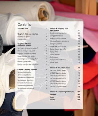 Contents
About this book

6

Essential equipment

10

Choosing fabrics

14

Chapter 2: All about
commercial patterns

18

Why use a commercial pattern?

20

How to measure accurately

22

Buying a commercial pattern

26

Understanding your pattern

28

Preparing a commercial pattern

30

Preparing your fabric

34

Pinning, marking and cutting out

46

64

Using pattern blocks

66

Making and fitting a toile

68
72
80

Simple dart manipulation

84

Styling sleeves and cuffs

88

Styling skirts

93

Styling dresses

96

42

Chapter 3: Altering a pattern

Creating your own pattern

Designing patterns

8

62

Advanced pattern alterations

Chapter 1: Tools and materials

Chapter 4: Designing your
own patterns

48

Simple bodice alterations

50

Simple sleeve alterations

56

Simple skirt alterations

57

Simple dress alterations

60

Simple trouser alterations

Facings and waistbands

105

Pocket styles

108
110

UK SIZE 8 pattern blocks

112

UK SIZE 10 pattern blocks

commercial patterns

100

Chapter 5: The pattern blocks
Simple alterations for

Collar styles

114

UK SIZE 12 pattern blocks

116

UK SIZE 14 pattern blocks

118

UK SIZE 16 pattern blocks

120

UK SIZE 18 pattern blocks

122

UK SIZE 20 pattern blocks

124

Chapter 6: Core sewing techniques

126

Glossary

140

Index

142

Credits

144

61

 