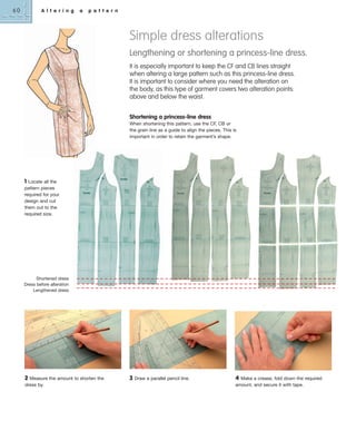 60

A l t e r i n g

a

p a t t e r n

Simple dress alterations
Lengthening or shortening a princess-line dress.
It is especially important to keep the CF and CB lines straight
when altering a large pattern such as this princess-line dress.
It is important to consider where you need the alteration on
the body, as this type of garment covers two alteration points:
above and below the waist.
Shortening a princess-line dress
When shortening this pattern, use the CF, CB or
the grain line as a guide to align the pieces. This is
important in order to retain the garment’s shape.

1 Locate all the
pattern pieces
required for your
design and cut
them out to the
required size.

Shortened dress
Dress before alteration
Lengthened dress

2

Measure the amount to shorten the
dress by.

3

Draw a parallel pencil line.

4 Make a crease, fold down the required
amount, and secure it with tape.

 