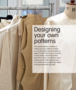 Designing
your own
patterns
This chapter explores methods for
making your own patterns; whether
you use the pattern blocks supplied on
pages 112–125 of this book, or purchase
a ready-made, commercial pattern
block from a shop. You will learn about
making your ﬁrst toile and altering its
ﬁt, as well as how to add design details
to the garments that you make.

 