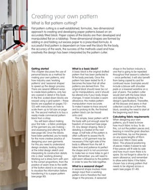 Creating your own pattern
What is ﬂat pattern cutting?
Flat pattern cutting is a well-established, formulaic, two-dimensional
approach to creating and developing paper patterns based on an
accurately fitted block. Paper copies of the blocks are then developed and
manipulated flat on a tabletop. Three-dimensional shapes are formed by
adding in and folding out excess paper to a prescribed formula. A
successful final pattern is dependent on how well the block fits the body,
the accuracy of the work, the success of the methods used and how
creatively the design has been interpreted by the pattern cutter.

Getting started

What is a basic block?

This chapter discusses the use of
personal blocks as a method for
making your own patterns, and
how industry uses ‘working
patterns’ and ‘seasonal shapes’
to speed up the design process.
There are several different ways
to create block patterns; only two
are covered in detail in this book.
In the first, scaled-down blocks are
resized using a grid system – these
blocks are supplied on pages 112–
125 with instructions on how to
scale them up to full size on page
66. The second method is to buy a
ready-made commercial pattern
block from a shop.
You will learn about making
your first toile – a fabric prototype
of the garment you are making –
and assessing and altering its fit
(see page 68). Once the blocks
have been perfected, you’re ready
for the more creative practice of
designing your own garments.
For this you need to understand
design analysis, looking closely
at the initial design sketch and
interpreting its construction details
into a clear ‘working drawing’.
Marking out a dress form with yarn
to the correct proportions, from the
position of seam lines to the width
of the button stand is an easy way
to visualize the information before
transferring it to a paper pattern
(see page 80).

A basic block is the original drafted
pattern that has been perfected to
fit the body precisely. Once this
pattern has been tested for fit, it
becomes the base that all other
patterns are derived from. This
original block should never be cut
up for manipulations, and it should
be altered only if your body shape
changes. It never includes a seam
allowance; this makes pattern
manipulation more accurate.
To make it easier to trace around
and to prolong its life, the finished
pattern block can be traced
onto card.
This simple, basic pattern will fit
the body with just enough ease for
freedom of movement (see page
31). Any design shaping, flare or
detailing is created at the next
stage. A half toile of the pattern is
often sufficient to assess the fit;
however, a full garment may be
necessary if the right side of the
body is different from the left. It
takes time and patience to perfect
the shape and it is not uncommon
to make two or more toiles to get it
right. Remember, you will need to
add seam allowance to the pattern
in order to sew the toile together.

What is a seasonal shape?
A seasonal shape involves more
design input than a working
pattern and is therefore the next
stage in the process. A seasonal

shape in the fashion industry is
one that is going to be repeated
throughout that season’s collection
– once perfected, it will also benefit
from being copied to card for
continued reuse. Examples would
include a blouse with shoulder
pads or a lowered waistline on a
pair of jeans. The pattern cutter
would start with the basic block
and adapt its detailing to the
design’s specifications. Thereafter,
all the blouses and jeans in that
collection could be cut from this
block, avoiding the need to start at
the beginning each time.

Calculating fabric requirements
When designing your own
patterns, you’ll need to know
how much fabric to buy. To do
this, cut out the pattern pieces and,
bearing in mind the grain direction
and fold lines, lay out the pieces
on any spare lengths of 90cm
(36in) and 140cm (56in) wide
fabric. This physical positioning
of pieces makes it easier to see
if two pieces will fit side by side
and how much room there is to
spare. Do not forget to allow for a
seam allowance, and remember
to allow extra fabric if the fabric
chosen has a strong pattern that
needs to be aligned across a
seam (see pages 37–40).

 