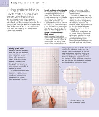 66

D e s i g n i n g

y o u r

o w n

p a t t e r n s

Using pattern blocks
How to create a custom-made
pattern using basic blocks.
It is possible to create unique patterns
using basic hand-made or commercial block
patterns and your own body measurements.
Your custom-made blocks can be mounted
onto card and used again and again to
create new patterns.

How to scale up pattern blocks
On pages 112–125, you can find
scaled-down pattern blocks in
seven sizes. You can use these
to make your own personal blocks.
To make enlarging the patterns
easier, each column and row
is identified with a letter or number.
Each square on the grid represents
a 1cm (3⁄8in) square on your pattern
tracing paper or graph paper. See
below for the scaling-up method.

How to use a commercial
block pattern
Most companies that produce
commercial patterns also produce
a commercial block (or ‘sloper’) in
various sizes. They feature in the
same pattern catalogue books as

Scaling up the blocks
Before you start, you will need to
either draft your own grid paper,
download it from the Internet and
paste it together as A4 size
sheets, or buy dressmakers’
pattern paper with 1cm (3⁄8in)
squares. If you are drafting
your own grid paper, it is
important to keep checking your
measurements, ensuring that all
the lines are parallel.
The blocks do not include seam
allowance. Once you have
enlarged the patterns you will
need to add seam allowance
before making up the toile.
Seam allowance is 1.5cm (5⁄8in).

regular patterns, and can be
purchased in department stores
and fabric shops.
Commercial block patterns are
very convenient to use, saving a lot
of the time that is involved in
drafting your own. Block patterns
are arranged in one size per
envelope, so you will need to know
the size you require before you
buy one. (For advice on sizing,
see page 22.)
Commercial block patterns are
the master patterns that all other
patterns are based on. For ease
of use, these block patterns are
produced with large seam
allowances so that alterations can
be made easily and any changes

1 On your grid paper, start by labelling all the 1cm
(3⁄8in) columns with letters, and the rows with
numbers. Each 1cm (3⁄8in) square on your grid
paper is represented by one grid square in the
book. Mark out a small ‘X’ on your grid where
the lines in the diagrams are positioned on the
grid in the book. Start at the top left-hand corner
and work your way around the pattern clockwise
until you can see the outline of the pattern.

2 Connect up the ‘X’s with
a ruler and a pattern master.

 