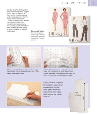 U s i n g

recorded straight onto the pattern.
Often commercial patterns suggest
a fabric, such as gingham or
check, so that the toile’s balance
can be easily assessed using the
vertical and horizontal lines.
Inside the envelope are detailed
instructions on how to take
accurate body measurements,
how to make adjustments to the fit
of the first toile, and even advice
on design suitability for different
body shapes.

p a t t e r n

b l o c k s

Commercial blocks
Commercial suppliers,
such as Vogue, sell block
patterns that take a lot of
the work out of making
your own.

4 Fold out the darts to make sure they line up and
match. This is a good way to ensure that the same
curve or straight line is continued from one side of the
dart to the other. Even out any lumps and bumps.

5 Before cutting out, measure the
pattern pieces to ensure that they
are correct. For example, check
that the front and back side
seams of a skirt are the same
length. Cut out, and then label,
name and mark all the pattern
pieces with grain lines, notches
and so on.

Front
bodice:
UK12/US8
Grain

3 When you have finished connecting the ‘X’s, using a
pattern master, trace off the finished shape onto a fresh
sheet of pattern tracing paper.

67

 