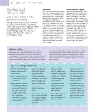68

D e s i g n i n g

y o u r

o w n

p a t t e r n

Making and
fitting a toile

Preparation

Make a toile to test the ﬁt of the
garment you’re creating.
Having checked the accuracy of your block,
you are now ready to make your first toile.
A toile is an early version of a garment made
in inexpensive fabric to test a pattern – a
kind of fabric prototype. You may make
multiple toiles during the process of
perfecting your block.

Sewing your toile together

First, you need to press the creases
from some medium-weight calico
with a steam iron. Fold the calico in
half with the grain. Trace off your
blocks onto a new sheet of pattern
tracing paper and add seam
allowance. Place the pattern pieces
on the calico parallel to the grain
line, and trace around them with a
pencil. Mark on the CF and CB, and
draw in the bust lines, waist lines,
the bicep line and the elbow line.
Mark in the hip line on the skirt and
all the grain lines. It is important to
mark these out on the calico so
that once you have made up the
garment, you can see if the lines
are balanced and in alignment
with the body.

Sew your toile together with seam
allowance of 1.5cm (5⁄8in); ensure
that you are accurate throughout
or you will alter the size of your
toile. Sew the darts first while the
pieces are flat. Press the front darts
towards the CF and the back darts
towards the CB. Next, sew the front
and back bodice shoulder seams
and side seams together and
press them open. Sew up the
underarms of both sleeves and
then set the sleeves into the
finished armholes (see page 134).
Do not press the sleeve caps or
you will flatten out the ease. For the
skirt, make the darts first before
sewing up the side seams.

Methodical working
When you are pattern cutting, it is good practice to work in a
methodical manner. Create a history of how your pattern was
drafted and all the stages that this involves. When a mistake
becomes apparent, it is then easier to retrace your steps and identify
where the mistake happened. Many mistakes are made through
adding seam allowances to some pattern pieces and not to others,

or sewing pieces together the wrong way up. Working in a step-bystep way helps to keep mistakes and inaccuracies to a minimum.
Never be tempted to ignore a problem. Chopping pieces off your
patterns or toiles will usually show up on the finished article. So
sorting out problems at the paper pattern stage will save valuable
time and money.

Tips for working methodically
Working methodically allows
you more scope to be creative
once you have learned the
basic principles.
• Trace your blocks onto card
to differentiate them from
your patterns.
• Label everything thoroughly,
with the name and date of
the block or pattern piece,
for example, Left Skirt Front
(cut 1), Cuff (cut 4), Cut on
Fold and so on. Mark on
the CB and CF lines, grain
lines, balance lines,
notches and size of seam
allowance. This will help
to avoid confusion.

• Trace off the pattern pieces
at every stage of pattern
manipulation, and keep
and label the stages.
Only when you have
finished your flat pattern
manipulations, and you are
ready to try out your toile,
should you put the seam
allowance on the pattern.
• Always put the seam
allowance on the final
pattern.
• Always write on your pieces
the right way up and on the
correct side – if necessary
mark ‘Right Side Up’ (RSU)
on pieces that can’t be
turned over.

• Notches are vital for
matching up pattern
pieces, for checking them
at the pattern stage and for
sewing up – don’t forget to
put them on, as it will save
you a great deal of time
later (see page 83).

• When sewing your toile
together, always sew to
the seam allowances you
have put on your pattern.
If you are inaccurate by
even a few millimetres, the
size of your toile will be
altered considerably.

• Cut one pattern piece at
a time, and check all the
pattern pieces to ensure
that they fit together
where necessary.

• Any alterations that you
make on your toile should
be copied to your pattern
immediately, before you
forget what or where they
were. Don’t forget to add
seam allowances back on
where you have chopped
parts off your pattern.

• Mark on all the darts and
details on your fabric
pieces with tailor’s tacks or
chalk (see page 43).

 