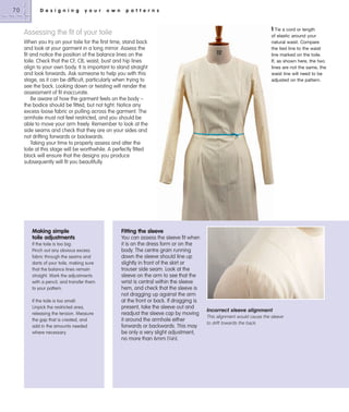 70

D e s i g n i n g

y o u r

o w n

p a t t e r n s

1 Tie a cord or length

Assessing the fit of your toile
When you try on your toile for the first time, stand back
and look at your garment in a long mirror. Assess the
fit and notice the position of the balance lines on the
toile. Check that the CF, CB, waist, bust and hip lines
align to your own body. It is important to stand straight
and look forwards. Ask someone to help you with this
stage, as it can be difficult, particularly when trying to
see the back. Looking down or twisting will render the
assessment of fit inaccurate.
Be aware of how the garment feels on the body –
the bodice should be fitted, but not tight. Notice any
excess loose fabric or pulling across the garment. The
armhole must not feel restricted, and you should be
able to move your arm freely. Remember to look at the
side seams and check that they are on your sides and
not drifting forwards or backwards.
Taking your time to properly assess and alter the
toile at this stage will be worthwhile. A perfectly fitted
block will ensure that the designs you produce
subsequently will fit you beautifully.

Making simple
toile adjustments
If the toile is too big:
Pinch out any obvious excess
fabric through the seams and
darts of your toile, making sure
that the balance lines remain
straight. Mark the adjustments
with a pencil, and transfer them
to your pattern.
If the toile is too small:
Unpick the restricted area,
releasing the tension. Measure
the gap that is created, and
add in the amounts needed
where necessary.

of elastic around your
natural waist. Compare
the tied line to the waist
line marked on the toile.
If, as shown here, the two
lines are not the same, the
waist line will need to be
adjusted on the pattern.

Fitting the sleeve
You can assess the sleeve fit when
it is on the dress form or on the
body. The centre grain running
down the sleeve should line up
slightly in front of the skirt or
trouser side seam. Look at the
sleeve on the arm to see that the
wrist is central within the sleeve
hem, and check that the sleeve is
not dragging up against the arm
at the front or back. If dragging is
present, take the sleeve out and
readjust the sleeve cap by moving
it around the armhole either
forwards or backwards. This may
be only a very slight adjustment,
no more than 6mm (1⁄4in).

Incorrect sleeve alignment
This alignment would cause the sleeve
to drift towards the back.

 