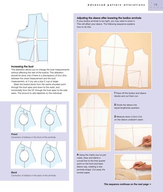 A d v a n c e d

p a t t e r n

a l t e r a t i o n s

Adjusting the sleeve after lowering the bodice armhole
If your bodice armhole is too tight, you may need to lower it.
This will affect your sleeve. The following sequence explains
how to do this.

Increasing the bust
This alteration allows you to change the bust measurements
without affecting the rest of the bodice. This alteration
should be done only if there is a discrepancy of 5cm (2in)
between the chest measurement and the bust
measurement, or if you are a size C cup or larger.
Slash the bodice block from the centre shoulder point
through the bust apex and down to the waist, and
horizontally from the CF, through the bust apex to the side
seam. The amount to add depends on the individual.

1 Trace off the bodice and sleeve
blocks and cut them out.
2 Divide the sleeve into
equal lengthwise quarters.

3 Measure down 2.5cm (1in)
on the sleeve underarm seam.

Front
Correction of fullness in the front of the armhole.

Back

4 Using the marks you’ve just
made, draw and blend a
curved line to the first quarter
point on the front and back
sleeve cap, creating a new
armhole shape. Cut away the
excess paper.

Correction of fullness in the back of the armhole.

This sequence continues on the next page ³

73

 