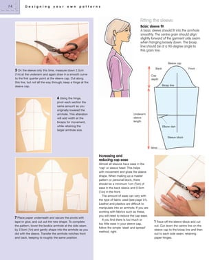 74

D e s i g n i n g

y o u r

o w n

p a t t e r n s

Fitting the sleeve
Basic sleeve fit
A basic sleeve should fit into the armhole
smoothly. The centre grain should align
slightly forward of the garment side seam
when hanging loosely down. The bicep
line should be at a 90-degree angle to
this grain line.

Sleeve cap
Back

5 On the sleeve only this time, measure down 2.5cm
(1in) at the underarm and again draw in a smooth curve
to the first quarter point at the sleeve cap. Cut along
this line, but not all the way through; keep a hinge at the
sleeve cap.

Front

Cap
depth
Bicep line

6 Using the hinge,
pivot each section the
same amount as you
originally lowered the
armhole. This alteration
will add width at the
biceps for movement,
while retaining the
larger armhole size.

Underarm
sleeve
length
Elbow dart

Sleeve block

Wrist

Increasing and
reducing cap ease

7 Place paper underneath and secure the pivots with
tape or glue, and cut out the new shape. To complete
the pattern, lower the bodice armhole at the side seam
by 2.5cm (1in) and gently shape into the armhole as you
did with the sleeve. Transfer the armhole notches front
and back, keeping to roughly the same position.

Almost all sleeves have ease in the
‘cap’ or sleeve head. This helps
with movement and gives the sleeve
shape. When making up a master
pattern or personal block, there
should be a minimum 1cm (3⁄8in) of
ease in the back sleeve and 0.5cm
(1⁄4in) in the front.
The amount of ease can vary with
the type of fabric used (see page 31).
Leather and plastics are difficult to
manipulate into an armhole. If you are
working with fabrics such as these,
you will need to reduce the cap ease.
If you find there is too much or
too little ease in your sleeve cap,
follow the simple ‘slash and spread’
method, right.

1 Trace off the sleeve block and cut
out. Cut down the centre line on the
sleeve cap to the bicep line and then
out to each side seam, retaining
paper hinges.

 
