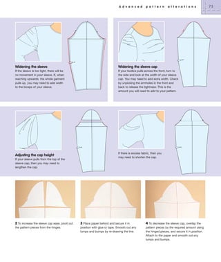 A d v a n c e d

p a t t e r n

a l t e r a t i o n s

Widening the sleeve

Widening the sleeve cap

If the sleeve is too tight, there will be
no movement in your sleeve. If, when
reaching upwards, the whole garment
pulls up, you may need to add width
to the biceps of your sleeve.

If your bodice pulls across the front, turn to
the side and look at the width of your sleeve
cap. You may need to add extra width. Check
by unpicking the armholes in the front and
back to release the tightness. This is the
amount you will need to add to your pattern.

Adjusting the cap height

If there is excess fabric, then you
may need to shorten the cap.

If your sleeve pulls from the top of the
sleeve cap, then you may need to
lengthen the cap.

2 To increase the sleeve cap ease, pivot out
the pattern pieces from the hinges.

3 Place paper behind and secure it in
position with glue or tape. Smooth out any
lumps and bumps by re-drawing the line.

4 To decrease the sleeve cap, overlap the
pattern pieces by the required amount using
the hinged pieces, and secure it in position.
Attach to the paper and smooth out any
lumps and bumps.

75

 