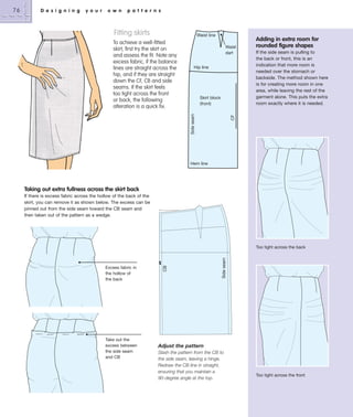 D e s i g n i n g

y o u r

o w n

p a t t e r n s

Fitting skirts

Waist line
Waist
dart
Hip line

Skirt block
(front)

Adding in extra room for
rounded figure shapes
If the side seam is pulling to
the back or front, this is an
indication that more room is
needed over the stomach or
backside. The method shown here
is for creating more room in one
area, while leaving the rest of the
garment alone. This puts the extra
room exactly where it is needed.

CF

Side seam

To achieve a well-fitted
skirt, first try the skirt on
and assess the fit. Note any
excess fabric, if the balance
lines are straight across the
hip, and if they are straight
down the CF, CB and side
seams. If the skirt feels
too tight across the front
or back, the following
alteration is a quick fix.

Hem line

Taking out extra fullness across the skirt back
If there is excess fabric across the hollow of the back of the
skirt, you can remove it as shown below. The excess can be
pinned out from the side seam toward the CB seam and
then taken out of the pattern as a wedge.

Excess fabric in
the hollow of
the back

Take out the
excess between
the side seam
and CB

Side seam

Too tight across the back

CB

76

Adjust the pattern
Slash the pattern from the CB to
the side seam, leaving a hinge.
Redraw the CB line in straight,
ensuring that you maintain a
90-degree angle at the top.

Too tight across the front

 