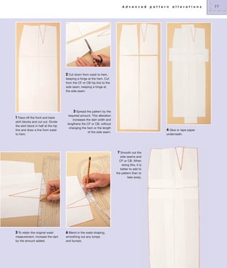 A d v a n c e d

p a t t e r n

a l t e r a t i o n s

2 Cut down from waist to hem,
keeping a hinge at the hem. Cut
from the CF or CB hip line to the
side seam, keeping a hinge at
the side seam.

1 Trace off the front and back
skirt blocks and cut out. Divide
the skirt block in half at the hip
line and draw a line from waist
to hem.

3 Spread the pattern by the
required amount. This alteration
increases the dart width and
lengthens the CF or CB, without
changing the hem or the length
of the side seam.

4 Glue or tape paper
underneath.

7 Smooth out the
side seams and
CF or CB. When
doing this, it is
better to add to
the pattern than to
take away.

5 To retain the original waist
measurement, increase the dart
by the amount added.

6 Blend in the waist shaping,
smoothing out any lumps
and bumps.

77

 