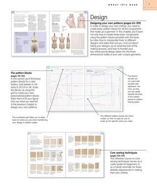 A b o u t

80

D e s i g n i n g

y o u r

o w n

p a t t e r n s

Designing patterns
Now that you have perfected your
basic blocks, you are ready to
attempt your ﬁrst designs.
To realize your design ideas, it helps to
understand proportion and where seam
lines look most flattering on the body.
Using yarn or tape to map out style lines on a
dress form is a good way to see your design threedimensionally. On the following pages, a standard UK
size 8 (US size 6) dress form is used. If you are not of a
standard size, you may need to adapt a dress form to
suit your own personal measurements.

D e s i g n i n g

Design analysis
Designers often put their
inspirations onto paper. The
designer’s sketch is this initial idea.
It is an interpretation of how a
garment is to look when it is
finished. It shows how the fabric
will behave, may include colour
and texture, and will evoke the
general feeling of the garment.

Working drawing
One of the first steps in realizing
your design is to make a working
drawing. A working drawing is a
simple line drawing of the garment
that highlights the details of its
construction – where to put the
seam lines, darts, gathers or
pleats, topstitching, buttonholes
and so on. Based on the designer’s
sketch, the working drawing
should be in proportion, with the

Details to consider
Before starting to construct the
pattern you should have an idea
of what fabric the garment is to be
made in. The blouse shown to the
right is to be made from a woven
cotton shirting fabric and is
therefore not stretchy. (Woven
fabric can sometimes contain a
small amount of stretch. The
amount of stretch is an important
consideration when choosing a
fabric, as the pattern will have to
be adapted for this.) The fit of this
garment is achieved through four
darts with gathering at the front

Design
Designing your own patterns (pages 62–109)

Translating a working
drawing into a pattern
Pinning the style lines on the dress
form can help you to see the
proportions of the garment on the
body more clearly. Basic blocks are
flat representations of a dress stand
or form. In these images, the model
is a standard size 8 (US size 6).
Visualizing the proportions in this
way means you can measure the
distances accurately and transfer
them straight onto the pattern paper.

In order to design your own clothes, you need to
create basic pattern blocks for all the components
that make up a garment. In this chapter, you’ll learn
not only how to create these basic components
using the pattern blocks provided with the book,
but also how to manipulate them to different
designs and styles that suit you. Find out about
toiling your designs as an essential part of the
making process, and how to transfer your
two-dimensional design ideas into the threedimensional reality of your own unique garments.

You will need
•
•
•
•
•
•
•

Working drawing
Dress form
Yarn
Pins
Pattern tracing paper
Red pen
Pencil

Padding out a dress form to your own size
In the fashion industry, a common method for fitting garments
to individual sizes is to pad out a solid, linen-covered dress
form in a small size to fit your own measurements. In this way,
it is possible to completely recreate your own body shape.

You will need
• Dress form smaller than
your own body size
• Pins
• Tape measure
• Scissors
• Wadding
• Padded bra in your size
• Elastic
• Strong jersey fabric

Put the padded bra onto
the form and stuff the
cups with wadding.
Measure to ensure you
are creating the correct
bust size.

Pin a layer of stretch jersey over
the whole form to create a
smooth surface to work on.
Pad the waist with strips of
wadding. Start with narrow
strips, layering up the wadding,
and using wider strips each
time. Measure the waist to
check the proportions.

Using the measurement chart
on page 22, compare your own
measurements to those of the
dress form, starting at the top
and working down, use
wadding to pad out the dress
form to match your size. Once
the dress form is padded, you
can pin elastic or yarn onto the
stand to indicate where the new
hip and bust lines will be.

2 Trace off the appropriate block for the design onto
pattern tracing paper – in this case a torso block (see
page 96). You will use this flat block in correspondence
with the dress form – ensure they are both the same size.
Trace in red pen to indicate the original block pattern.

1 From your working drawing, map out the style lines on the
dress form using yarn and pins, front and back. Always stand
back from the dress form to look at and assess the proportion
and accuracy of the design.

This sequence continues on the next page ³

USP 062-083 UK_.indd 80 corrections_.indd 80
B2 A Layouts

11/17/09 12:26:10 PM
11/25/09 1:19:21 AM

USP 062-083 UK_.indd 81 corrections_.indd 81
B2 A Layouts

116
1

T h e
2

3

4

5

p a t t e r n
6

7

8

11/17/09 10:39:39 PM
11/25/09 1:19:24 AM

b l o c k s

U K

-

-

-

9 10 11 12 13 14 15 16 17 18 19 20 21 22 23 24 25 26 27 28 29 30 31 32 33 34 35 36 37 38 39 40

A
B
C

The pattern blocks

Back bodice
Front bodice

Back skirt
Front skirt

Sleeve

S I Z E

1 2

p a t t e r n

117

b l o c k s

41 42 43 44 45 46 47 48 49 50 51 52 53 54 55 56 57 58 59 60 61 62 63 64 65 66 67 68 69 70 71 72 73 74 75 76 77 78 79 80

UK SIZE 12
pattern blocks

A

See page 66 for instructions on how to
scale up the pattern blocks.

B
C

Scale: 1 square = 1 square cm

D

D

E

E

F

F

G

(pages 110–125)

G

Grain line • 20cm (8in)

H

H

I

I

Fold line

J
K
L
M

N
O

P

P
Q

R

R

S

S

Grain line

T

T
U

Grain line • 20cm (8in)

U
V
W
X
Y
Z
AA
BB
CC
DD
EE
FF
GG
HH
II
JJ
KK
LL

II
JJ

NN
OO

PP

PP

QQ

QQ

RR

RR
SS
TT
2

3

4

5

6

7

8

9 10 11 12 13 14 15 16 17 18 19 20 21 22 23 24 25 26 27 28 29 30 31 32 33 34 35 36 37 38 39 40

11/25/09 2:11:26 PM
11/25/09 2:39:28 PM

41 42 43 44 45 46 47 48 49 50 51 52 53 54 55 56 57 58 59 60 61 62 63 64 65 66 67 68 69 70 71 72 73 74 75 76 77 78 79 80

USP US B3 112-125 corrections_.indd 117
USP B3 112-125 cm UK_.indd 117

11/25/09 2:11:27 PM
11/25/09 2:39:29 PM

The different pattern pieces are colour
coded, so that it’s easy for you to
scale up the specific piece you need.

C o r e

Plain seam

A flat-fell seam is
popular for jeans and
for reversible garments
since it forms a strong
and neat join; all the
raw edges are tucked
away and enclosed
by a second line
of stitching.

together, matching the
raw edges, and pin along
the sewing line.

2 Use a straight stitch
and sew along the sewing
line, removing the pins in
the process.

3 Press the seam open or

Zigzag finish

USP B4 sewing techniques SS_.indd 128
128_139 UK_.indd 128

129

1 Place the wrong sides
of the fabric together
and sew a line of straight
stitching 1.5cm ( 5⁄ 8in) from
the edge.

2 Press the raw edges
to one side and trim the
underlayer to 3mm (1⁄8in).

3 Fold the upper seam

1 Fold ready-made

2 Place the folded tape
over each raw edge and
pin the layers together.
Baste too, if preferred.

3 Sew through all layers

4 Look at the reverse

with a straight stitch,
keeping close to the
binding edge.

side to check that the
tape is sewn down all
along the edge.

2 Fold the fabric along
the lines with wrong sides
together, and press with
an iron.

3 With a straight stitch,

4 When all the tucks

sew parallel to each of
the folded edges to form
the tucks.

have been completed,
press them all in the
same direction.

allowance under and
place over the trimmed
allowance. Pin all layers
of fabric together.

4 Edge stitch the fold,
sewing through all
layers of fabric.

Bias binding

This is a form of overcasting using a machine stitch. Use a zigzag stitch or a
preprogrammed overcasting stitch to finish the raw edges.

A bias binding gives a
neat and strong finish
to an edge. The bias
nature of the tape
allows it to curve over a
shaped edge without
wrinkling. Use it on
seams and hems, and
as a decorative finish.

1 Construct a plain
seam. This is normally
made with a 1.5cm ( 5⁄8in)
seam allowance.

2 Choose a zigzag
stitch or, if sewing a
built-in overcasting
machine stitch, use an
overcasting foot.

Core sewing techniques
double-fold bias-binding
tape in half to enclose the
fabric’s raw edges.

3 Sew the stitch along
the edge of the seam
allowance with the ‘bar’
of the overcasting foot
right on the edge.

Spaced tucks
Spaced tucks are folds
of cloth sewn at regular
intervals to add texture
and interest to a
garment. Sew them in
groups and down the
full length of the tuck,
or leave them free at
one end. Use vertically
on a bodice or yoke, or
horizontally around the
bottom of a skirt.

4 Complete the seam
with a final row of
stitching 6mm (1⁄4in)
from the edge. This will
enclose all the raw edges.

t e c h n i q u e s

to one side and neaten
using a seam finish.

Overlocking

Fold the seam the
opposite way, so that the
right sides are now facing
and the seam is pressed
out to the edge.

s e w i n g

Flat-fell seam

This is the simplest method of joining two pieces of fabric. Use it for straight or
curved seams and all materials.

Overlocking is a good way to finish raw edges, since the stitches are formed over
a newly trimmed edge to give a neat finish. A purpose-made machine is needed.

3

The blocks
are laid out
on a grid with
squares that
represent 1cm
(3⁄8in), so that
you can easily
transfer the lines
of the pattern
pieces to pattern
tracing paper.

MM

Grain line • 20cm (8in)

NN
OO

1 Place the right sides

2 Press the seam open
and trim the raw edges to
approximately half.

DD

LL

In order to carry out the techniques
demonstrated in this book, you will need
to have mastered core sewing and
dressmaking skills. The following pages
are a refresher course in all the
techniques you will need to know.

of the fabric together,
with the edges matching.
Sew with a straight stitch
6mm ( 1⁄4in) from the edge.

BB
CC

KK

Essential sewing skills.

1 Place the wrong sides

Y
Z
AA

FF

t e c h n i q u e s

A French seam encloses the raw edges, making
additional finishing unnecessary. It looks flat like a
plain seam from the front but appears like a tuck
on the reverse.

X

EE

The numbered grid helps you to keep
track of where you are when transferring
your design to pattern paper.

French seam

W

HH

USP US B3 112-125 corrections_.indd 116
USP B3 112-125 cm UK_.indd 116

s e w i n g

V

GG

MM

1

C o r e

M

N

TT

Core sewing
techniques

L

Q

SS

128

J
K

O

Grain line • 20cm (8in)

In this section you’ll find basic
pattern blocks for a skirt,
bodice, and sleeves in UK
sizes 8–20 (US 6–18). Scale
the blocks up using the
grid to make your own
personalized pattern blocks.
Tailor them to fit your figure
and use what you learned
in the previous chapter to
design your own patterns.

b o o k

81

p a t t e r n s

and back yoke. The yoke does not
have a natural shoulder line seam.
The neckline is round and slightly
dropped at the CF neck.
Details such as the size of the
button are essential at this stage,
as this informs the width of the
button stand – one of the first steps
in cutting this pattern. Follow the
step-by-step instructions below to
translate your working drawing into
a pattern.

lines drawn exactly where you
wish them to appear on the body.
Drawing the design like this helps
you to focus and consider these
details, which are paramount at
this stage, as they will inform how
the pattern will be cut.

t h i s

1 Make a seam with right
sides together and sew
a line of stitches 1.5cm
(5⁄8in) from the edge.

2 Thread the overlocker
with three threads and
skim each of the raw
edges of the seam
to finish.

3 Iron lightly over the

1 Mark the position and
size of the tucks onto the
fabric’s surface.

right side to press.

11/17/09 11:06:50 AM
11/17/09 2:36:49 PM

USP B4 sewing techniques SS_.indd 129
128_139 UK_.indd 129

11/17/09 2:36:50 PM
11/17/09 11:06:50 AM

(pages 126–139)

This refresher course on core
sewing techniques serves as a
useful guide for beginners or
as a handy reminder for those
already experienced in making
their own clothes.

7

 