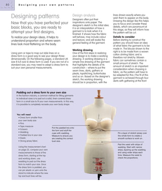 80

D e s i g n i n g

y o u r

o w n

p a t t e r n s

Designing patterns
Now that you have perfected your
basic blocks, you are ready to
attempt your ﬁrst designs.
To realize your design ideas, it helps to
understand proportion and where seam
lines look most flattering on the body.

Design analysis
Designers often put their
inspirations onto paper. The
designer’s sketch is this initial idea.
It is an interpretation of how a
garment is to look when it is
finished. It shows how the fabric
will behave, may include colour
and texture, and will evoke the
general feeling of the garment.

Working drawing
Using yarn or tape to map out style lines on a
dress form is a good way to see your design threedimensionally. On the following pages, a standard UK
size 8 (US size 6) dress form is used. If you are not of a
standard size, you may need to adapt a dress form to
suit your own personal measurements.

One of the first steps in realizing
your design is to make a working
drawing. A working drawing is a
simple line drawing of the garment
that highlights the details of its
construction – where to put the
seam lines, darts, gathers or
pleats, topstitching, buttonholes
and so on. Based on the designer’s
sketch, the working drawing
should be in proportion, with the

lines drawn exactly where you
wish them to appear on the body.
Drawing the design like this helps
you to focus and consider these
details, which are paramount at
this stage, as they will inform how
the pattern will be cut.

Details to consider
Before starting to construct the
pattern you should have an idea
of what fabric the garment is to be
made in. The blouse shown to the
right is to be made from a woven
cotton shirting fabric and is
therefore not stretchy. (Woven
fabric can sometimes contain a
small amount of stretch. The
amount of stretch is an important
consideration when choosing a
fabric, as the pattern will have to
be adapted for this.) The fit of this
garment is achieved through four
darts with gathering at the front

Padding out a dress form to your own size
In the fashion industry, a common method for fitting garments
to individual sizes is to pad out a solid, linen-covered dress
form in a small size to fit your own measurements. In this way,
it is possible to completely recreate your own body shape.

You will need
• Dress form smaller than
your own body size
• Pins
• Tape measure
• Scissors
• Wadding
• Padded bra in your size
• Elastic
• Strong jersey fabric
Using the measurement chart
on page 22, compare your own
measurements to those of the
dress form, starting at the top
and working down, use
wadding to pad out the dress
form to match your size. Once
the dress form is padded, you
can pin elastic or yarn onto the
stand to indicate where the new
hip and bust lines will be.

Put the padded bra onto
the form and stuff the
cups with wadding.
Measure to ensure you
are creating the correct
bust size.

Pin a layer of stretch jersey over
the whole form to create a
smooth surface to work on.
Pad the waist with strips of
wadding. Start with narrow
strips, layering up the wadding,
and using wider strips each
time. Measure the waist to
check the proportions.

 
