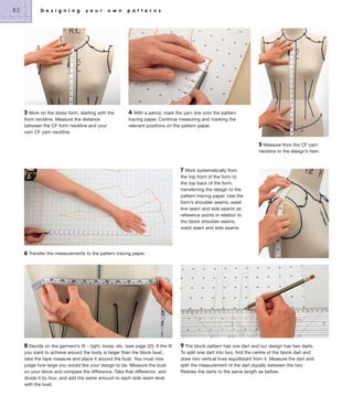 82

D e s i g n i n g

y o u r

o w n

3 Work on the dress form, starting with the
front neckline. Measure the distance
between the CF form neckline and your
own CF yarn neckline.

p a t t e r n s

4

With a pencil, mark the yarn line onto the pattern
tracing paper. Continue measuring and marking the
relevant positions on the pattern paper.

5 Measure from the CF yarn
neckline to the design’s hem.

7 Work systematically from
the top front of the form to
the top back of the form,
transferring the design to the
pattern tracing paper. Use the
form’s shoulder seams, waist
line seam and side seams as
reference points in relation to
the block shoulder seams,
waist seam and side seams.

6 Transfer the measurements to the pattern tracing paper.

8 Decide on the garment’s fit – tight, loose, etc. (see page 32). If the fit
you want to achieve around the body is larger than the block bust,
take the tape measure and place it around the bust. You must now
judge how large you would like your design to be. Measure the bust
on your block and compare the difference. Take that difference and
divide it by four, and add the same amount to each side seam level
with the bust.

9 The block pattern has one dart and our design has two darts.
To split one dart into two, find the centre of the block dart and
draw two vertical lines equidistant from it. Measure the dart and
split the measurement of the dart equally between the two.
Redraw the darts to the same length as before.

 
