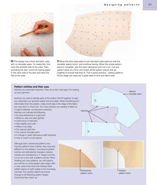 D e s i g n i n g

10 This design has a front and back yoke,
with no shoulder seam. To create this, first
trace the armhole side of the yoke. Then,
excluding the dart, move the tracing paper
to the neck side of the dart and trace the
rest of the yoke.

p a t t e r n s

11 Move the front yoke piece to join the back yoke piece so that the
shoulder seams touch, and continue tracing. When the whole pattern
piece is complete, add the seam allowance and cut it out. Cut one
pattern piece at a time, and check all the pattern pieces that go
together to ensure that they fit. This is good practice – testing patterns
at this stage can save you a great deal of time and fabric later.

Pattern notches and their uses
Notches are extremely important. They act as the ‘road signs’ for making
up your garment.

CF

Notches are used to identify parts of the pattern that fit together, to help
you assemble your garment easily and accurately. When transferring the
information from the pattern, make small clips to the edge of the fabric
(no more than 2–3mm/1⁄8in). Too many notches can weaken a fabric or,
if used to liberally, can become confusing.
Notches
Notches can indicate the following:
• An ease allowance in a garment
• Where to stop and start gathers
• Centre lines or fold lines
• Hem depths and cuffs
• Where a zip stops
• The natural waist line
• The natural shoulder point
• A change in seam allowance width (industry)
• How to match curved seams.

CF

Natural
shoulder point

Although both commercial patterns and
industry patterns have notches, they may look
different on the patterns. Commercial pattern
notches are indicated by triangles; industry
notches are indicated by a ‘T’ shape and then
cut out as a nick with a pattern notcher. When
drafting your own patterns, you will need to
put notches on at the pattern plan stage. With
a ruler, draw short lines that intersect both
pattern pieces at right angles to the line being
notched. The notches need to be traced
through to all following pattern stages.
Check that they match up.

Commercial
pattern notch

Industry
pattern notch

83

 