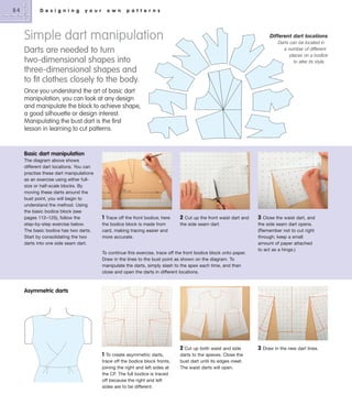 84

D e s i g n i n g

y o u r

o w n

p a t t e r n s

Simple dart manipulation

Different dart locations
Darts can be located in
a number of different
places on a bodice
to alter its style.

Darts are needed to turn
two-dimensional shapes into
three-dimensional shapes and
to ﬁt clothes closely to the body.
Once you understand the art of basic dart
manipulation, you can look at any design
and manipulate the block to achieve shape,
a good silhouette or design interest.
Manipulating the bust dart is the first
lesson in learning to cut patterns.

Basic dart manipulation
The diagram above shows
different dart locations. You can
practise these dart manipulations
as an exercise using either fullsize or half-scale blocks. By
moving these darts around the
bust point, you will begin to
understand the method. Using
the basic bodice block (see
pages 112–125), follow the
step-by-step exercise below.
The basic bodice has two darts.
Start by consolidating the two
darts into one side seam dart.

1 Trace off the front bodice; here
the bodice block is made from
card, making tracing easier and
more accurate.

2 Cut up the front waist dart and
the side seam dart.

To continue this exercise, trace off the front bodice block onto paper.
Draw in the lines to the bust point as shown on the diagram. To
manipulate the darts, simply slash to the apex each time, and then
close and open the darts in different locations.

3 Close the waist dart, and
the side seam dart opens.
(Remember not to cut right
through; keep a small
amount of paper attached
to act as a hinge.)

Asymmetric darts

2 Cut up both waist and side
1

To create asymmetric darts,
trace off the bodice block fronts,
joining the right and left sides at
the CF. The full bodice is traced
off because the right and left
sides are to be different.

darts to the apexes. Close the
bust dart until its edges meet.
The waist darts will open.

3

Draw in the new dart lines.

 