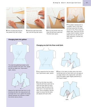 S i m p l e

d a r t

m a n i p u l a t i o n

7

4 First cut along the long line
that passes from left to right.

5

Close the right-hand waist
dart, and the long dart opens.

6 Cut up the shorter dart and
close the left-hand waist dart.
The short dart opens.

The pattern development is
complete. Trace in new darts
and back away from the apex
by 4cm (11⁄2in). This is now your
pattern plan. Trace this off onto
a clean sheet of pattern tracing
paper. Now you can add your
seam allowance, notches and
grain lines.

Changing darts into gathers

CF

Changing one dart into three small darts

CF

This style has gathering located under
the bust instead of the dart. First, repeat
the first six steps from ‘Asymmetric
darts’, above.

1 First, repeat the first five steps
from ‘Asymmetric darts’, above.

2 Draw in two darts on either side of the short
central dart and cut them both up to the apex at
an angle similar to the original dart. (Left side.)
Leave the pattern paper slightly attached by a
thin hinge of paper.

A

3 Cut up the three new darts.
C
B

Measure the right-hand dart from A to B.
Including the dart, the measurement will
be longer from A to C; gather the excess
fullness between the notches to match
the shorter side as shown.

Close the left-hand waist dart to
open the three darts by equal
amounts. Mark the ends of the
darts 4cm (11⁄2in) back from the
apex. Once completed, fold the
paper to ensure that the darts
are aligned with each other.

Darts

85

 
